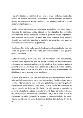 e a profundidade dos atos ilícitos), ele - para se salvar - só teria uma solução:
demitir um a um os envolvidos e processá-los. A cada escândalo descoberto
deveria ter tomado uma atitude condizente com a sua atribuição de principal
responsável pelo governo.

Lula fez o contrário. Relutou, tentou enganar a população com subterfúgios e
discursos de palanque, tentou obstruir as investigações das comissões
parlamentares, tentou tudo para não tomar qualquer atitude responsável.
Não foi capaz, nem mesmo, de pedir desculpas à população de maneira
decente. Ao contrário, caluniou a oposição, comparando-a aos que, na
Venezuela, queriam derrubar Hugo Chávez.

Condoleeza Rice tinha razão quando lembrou àquele protoditador que não
basta um governante ter sido eleito democraticamente se não governa
democraticamente.

Mutatis mutandis, o mesmo vale para Lula. Mesmo que tenha popularidade,
não tem mais legitimidade pois se recusa a assumir as responsabilidades
exigidas de um presidente pelo regime democrático. Deve, portanto, deixar o
governo. E não ser premiado com a chance de participar da loteria eleitoral,
correndo o Brasil o risco de ficar mais quatro anos sob o comando de um
cidadão sem pleno senso de responsabilidade.

Já vimos que Lula não terá a responsabilidade suficiente para fazer a única
coisa cabível no momento: renunciar ao mandato. Também vimos que a
oposição não tem estofo para tomar uma atitude responsável, interpelando
o presidente (como brincou Clóvis Rossi, na sua coluna do último dia de
março, também na Folha de São Paulo, "se não existisse a oposição, o
governo Lula já teria acabado há muito tempo"). Cabe, portanto, mais uma
vez, às instituições da sociedade civil como a OAB, a ABI e tantas outras de
memorável passado democrático, assumir a responsabilidade de tomar
alguma providência, em nome da decência, da ética, do Estado de direito, da
lei.
                                      207
 