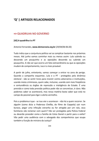 ‘Q’ | ARTIGOS RELACIONADOS



=> QUADRILHA NO GOVERNO

[42] A quadrilha é o PT

Antonio Fernandes, www.democracia.org.br (29/04/06 06:20)

Tudo indica que a conjuntura política vai se complicar bastante nos próximos
meses. Até junho vamos caminhar mais ou menos assim: Lula subindo ou
descendo um pouquinho e as oposições descendo ou subindo um
pouquinho. A não ser que ocorra um fato extraordinário ou que as oposições
mudem de comportamento, isso é o mais provável.

A partir de julho, entretanto, vamos começar a entrar na zona de perigo.
Quando a campanha esquentar, Lula e o PT - protegidos pela dinâmica
eleitoral - vão se sentir livres para investir contra adversários e instituições,
usando meios criminosos, quem sabe, inclusive, usando com mais freqüência
e contundência os órgãos de repressão e inteligência do Estado. É uma
previsão e como toda previsão política pode não se concretizar, é claro. Não
podemos saber se acontecerá, mas nessa matéria basta saber que está no
campo do possível para ligar o alerta vermelho.

Pois o problema é que - se isso vier a acontecer - não há a quem recorrer. Se
alguém (como dizia o Poderoso Chefão, do filme de Coppola) cair num
buraco, pegar uma infecção estranha ou for atingido por um raio, seus
familiares vão reclamar com quem? Vão ser protegidos pela Polícia Federal
ou deverão proceder como a família de Celso Daniel e partir para o exílio?
Vão pedir uma audiência com o advogado dos companheiros que ocupa
também a função de ministro da Justiça?

                                      208
 