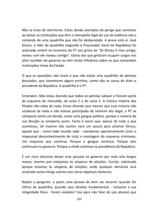 Não se trata de alarmismo. Estou dando exemplos do perigo que corremos
ao deixar as instituições que têm o monopólio legal do uso da violência sob o
comando de uma quadrilha que não foi desbaratada. A prova está aí. José
Dirceu, o líder da quadrilha (segundo o Procurador Geral da República) foi
aclamado ontem no encontro do PT aos gritos de "Zé Dirceu é meu amigo,
mexeu com ele mexeu comigo". Vários dos que gritaram ocupam cargos nos
altos escalões do governo ou têm muita influência sobre os que comandam
instituições-chave do Estado.

O que as oposições não viram é que não existe uma quadrilha de petistas
desviados, que cometeram alguns errinhos, como não se cansa de dizer o
presidente da República. A quadrilha é o PT.

Entendam. Não estou dizendo que todos os petistas sabiam e fizeram parte
do esquema do mensalão, do caixa 2 e do caixa 3. A imensa maioria dos
filiados não sabia de nada. Estou dizendo que mesmo que essa maioria não
soubesse de nada e não tivesse participado de nenhum ato ilegal, o PT se
comporta como um bando, como uma gangue política, porque a maioria da
sua direção se comporta assim. Tanto é assim que, apesar de tudo o que
aconteceu, tal maioria não vacilou nem um pouco para aclamar Dirceu,
aquele que - como todo mundo sabe - coordenou operativamente (com o
impossível desconhecimento de Lula) a montagem do esquema criminoso.
Um esquema que continua. Porque a gangue continua. Porque eles
continuam no governo. Porque o chefe continua na presidência da República.

É um risco altíssimo deixar esse pessoal no governo por mais oito longos
meses, mesmo que estejamos às vésperas de eleições. Corrijo: sobretudo
porque estamos às vésperas de eleições, onde qualquer denúncia será
encarada como intriga solerte com claros objetivos eleitorais.

Repito a pergunta: a quem uma pessoa de bem vai recorrer quando for
vítima da quadrilha, quando seus direitos fundamentais - inclusive a sua
integridade física - forem violados? Isso para não falar do uso abusivo que
                                    209
 