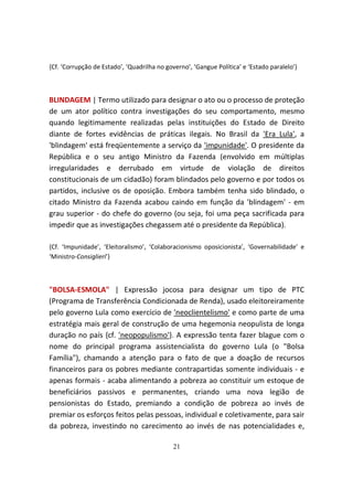 {Cf. ‘Corrupção de Estado’, ‘Quadrilha no governo’, ‘Gangue Política’ e ‘Estado paralelo’}



BLINDAGEM | Termo utilizado para designar o ato ou o processo de proteção
de um ator político contra investigações do seu comportamento, mesmo
quando legitimamente realizadas pelas instituições do Estado de Direito
diante de fortes evidências de práticas ilegais. No Brasil da 'Era Lula', a
'blindagem' está freqüentemente a serviço da 'impunidade'. O presidente da
República e o seu antigo Ministro da Fazenda (envolvido em múltiplas
irregularidades e derrubado em virtude de violação de direitos
constitucionais de um cidadão) foram blindados pelo governo e por todos os
partidos, inclusive os de oposição. Embora também tenha sido blindado, o
citado Ministro da Fazenda acabou caindo em função da 'blindagem' - em
grau superior - do chefe do governo (ou seja, foi uma peça sacrificada para
impedir que as investigações chegassem até o presidente da República).

{Cf. ‘Impunidade’, ‘Eleitoralismo’, ‘Colaboracionismo oposicionista’, ‘Governabilidade’ e
‘Ministro-Consiglieri’}



"BOLSA-ESMOLA" | Expressão jocosa para designar um tipo de PTC
(Programa de Transferência Condicionada de Renda), usado eleitoreiramente
pelo governo Lula como exercício de 'neoclientelismo' e como parte de uma
estratégia mais geral de construção de uma hegemonia neopulista de longa
duração no país {cf. 'neopopulismo'}. A expressão tenta fazer blague com o
nome do principal programa assistencialista do governo Lula (o "Bolsa
Família"), chamando a atenção para o fato de que a doação de recursos
financeiros para os pobres mediante contrapartidas somente individuais - e
apenas formais - acaba alimentando a pobreza ao constituir um estoque de
beneficiários passivos e permanentes, criando uma nova legião de
pensionistas do Estado, premiando a condição de pobreza ao invés de
premiar os esforços feitos pelas pessoas, individual e coletivamente, para sair
da pobreza, investindo no carecimento ao invés de nas potencialidades e,

                                             21
 