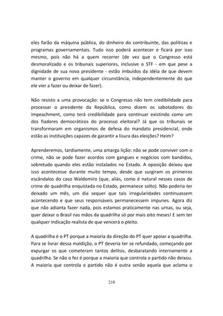 eles farão da máquina pública, do dinheiro do contribuinte, das políticas e
programas governamentais. Tudo isso poderá acontecer e ficará por isso
mesmo, pois não há a quem recorrer (de vez que o Congresso está
desmoralizado e os tribunais superiores, inclusive o STF - em que pese a
dignidade de sua nova presidente - estão imbuídos da idéia de que devem
manter o governo em qualquer circunstância, independentemente do que
ele vier a fazer ou deixar de fazer).

Não resisto a uma provocação: se o Congresso não tem credibilidade para
processar o presidente da República, como dizem os sabotadores do
impeachment, como terá credibilidade para continuar existindo como um
dos fiadores democráticos do processo eleitoral? Já que os tribunais se
transformaram em organismos de defesa do mandato presidencial, onde
estão as instituições capazes de garantir a lisura das eleições? Heim?

Aprenderemos, tardiamente, uma amarga lição: não se pode conviver com o
crime, não se pode fazer acordos com gangues e negócios com bandidos,
sobretudo quando eles estão instalados no Estado. A oposição deixou que
isso acontecesse durante muito tempo, desde que surgiram os primeiros
escândalos do caso Waldomiro (que, aliás, como é natural nesses casos de
crime de quadrilha enquistada no Estado, permanece solto). Não poderia ter
deixado um mês, um dia sequer que tais irregularidades continuassem
acontecendo e que seus responsáveis permanecessem impunes. Agora diz
que não adianta fazer nada, pois estamos praticamente nas urnas, ou seja,
quer deixar o Brasil nas mãos da quadrilha só por mais oito meses! E sem ter
qualquer indicação realista de que vencerá o pleito.

A quadrilha é o PT porque a maioria da direção do PT quer apoiar a quadrilha.
Para se livrar dessa maldição, o PT deveria ter se refundado, começando por
expurgar os que cometeram tantos delitos, desbaratando internamente a
quadrilha. Se não o fez é porque a maioria que controla o partido não deixou.
A maioria que controla o partido não é outra senão aquela que aclama o


                                    210
 