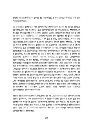 chefe de quadrilha aos gritos de "Zé Dirceu é meu amigo, mexeu com ele,
mexeu comigo".

Os tucanos e pefelistas não deram importância aos avisos de perigo porque
acreditavam nos homens que comandavam as instituições. Mantinham
diálogo privilegiado com Jobim e Bastos. Quando alguém alertava para o fato
de que esses hierarcas se transformaram em agentes do poder lulista,
sorriam com condescendência. "- O que é isso, companheiro? Você está
equivocado. Conheço bem o Jobim, conversei ontem com o Márcio..." E não
se davam conta de que o presidente do Supremo Tribunal Federal, a última
instância a que o cidadão pode recorrer em caso de violação de seus direitos
constitucionais, estava ocupado demais em manipular a Corte para sustentar
o governo, mesmo contra as leis e para defender, inclusive, o chefe da
quadrilha (como o Brasil inteiro assistiu, naquela sua vergonhosa
performance, em que tentou influenciar seus colegas para livrar Dirceu da
punição política parlamentar que acabou sofrendo). E não se davam conta de
que o ministro da Justiça estava atuando como uma espécie de Consiglieri de
um grupo privado, ocupado demais em "aconselhar" e articular a defesa dos
meliantes do primeiro e do segundo escalão do governo e - pasmem! - do
próprio partido do governo (uma organização privada). Se não, quem urdiu a
falsa versão do "caixa 2" para a trinca Valério-Delúbio-Lula? Quem arrumou
um advogado para Delúbio? Quem articulou a vinda de ilustre criminalista
para a defesa de Palocci, mesmo depois de saber dos crimes cometidos pelo
ex-ministro da Fazenda? Quem, senão esse homem que continua
comandando a Polícia Federal?

Todos esses continuam aí, movendo-se no Estado ou na sua sombra como
atores políticos, com desenvoltura. A oposição acha pouco e quer que eles
continuem mais um pouco: no mínimo por mais oito meses; no máximo por
mais quatro anos e oito meses. E não quer se sentir responsável por qualquer
coisa que vier a acontecer conosco durante esse tempo lenientemente
concedido aos bandidos.


                                    211
 