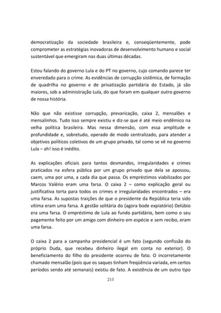 democratização da sociedade brasileira e, conseqüentemente, pode
comprometer as estratégias inovadoras de desenvolvimento humano e social
sustentável que emergiram nas duas últimas décadas.

Estou falando do governo Lula e do PT no governo, cujo comando parece ter
enveredado para o crime. As evidências de corrupção sistêmica, de formação
de quadrilha no governo e de privatização partidária do Estado, já são
maiores, sob a administração Lula, do que foram em qualquer outro governo
de nossa história.

Não que não existisse corrupção, prevaricação, caixa 2, mensalões e
mensalinhos. Tudo isso sempre existiu e diz-se que é até meio endêmico na
velha política brasileira. Mas nessa dimensão, com essa amplitude e
profundidade e, sobretudo, operado de modo centralizado, para atender a
objetivos políticos coletivos de um grupo privado, tal como se vê no governo
Lula – ah! isso é inédito.

As explicações oficiais para tantos desmandos, irregularidades e crimes
praticados na esfera pública por um grupo privado que dela se apossou,
caem, uma por uma, a cada dia que passa. Os empréstimos viabilizados por
Marcos Valério eram uma farsa. O caixa 2 – como explicação geral ou
justificativa torta para todos os crimes e irregularidades encontrados – era
uma farsa. As supostas traições de que o presidente da República teria sido
vítima eram uma farsa. A gestão solitária do (agora bode expiatório) Delúbio
era uma farsa. O empréstimo de Lula ao fundo partidário, bem como o seu
pagamento feito por um amigo com dinheiro em espécie e sem recibo, eram
uma farsa.

O caixa 2 para a campanha presidencial é um fato (segundo confissão do
próprio Duda, que recebeu dinheiro ilegal em conta no exterior). O
beneficiamento do filho do presidente ocorreu de fato. O incorretamente
chamado mensalão (pois que os saques tinham freqüência variada, em certos
períodos sendo até semanais) existiu de fato. A existência de um outro tipo
                                    213
 