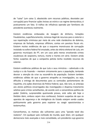 de “caixa” (um caixa 3, abastecido com recursos públicos, desviados por
corrupção) para financiar ações lesivas ao erário e ao regime democrático, é
praticamente um fato. O tráfico de influência operado por familiares do
presidente aconteceu realmente.

Existem evidências embasadas de lavagem de dinheiro, licitações
fraudulentas, superfaturamento, remessa ilegal de recursos para o exterior e
sua repatriação criminosa por meio de uma rede clandestina de doleiros,
empresas de fachada, empresas offshore, contas em paraísos fiscais etc.
Existem muitas evidências de que o esquema monstruoso de corrupção
instalado na esfera federal foi ensaiado, antes da vitória eleitoral de Lula, em
governos municipais do PT, em um caso pelo menos envolvendo crimes
escabrosos de seqüestro, tortura, morte e mortes em série. Existem ainda
fortes suspeitas de que a campanha petista tenha recebido recursos do
exterior.

Existem evidências públicas de que Lula e seus ministros – sobretudo o da
Justiça e o da Fazenda – mentem cinicamente para a população, tentando
desviar a atenção da crise ou escondê-la da população. Existem também
evidências sólidas de que o governo atrapalha as investigações, ou seja,
dificulta a entrega de documentos para as comissões parlamentares de
inquérito, cria ações diversivas da Polícia Federal, que, não raro, se antecipa
aos atores políticos encarregados das investigações e dispensa tratamento
seletivo para crimes semelhantes, de acordo com a conveniência política do
poder (Valério, surpreendido queimando provas, está solto até hoje e
Delúbio idem, embora sejam réus confessos). Existem suspeitas de que os
aparatos de segurança e de inteligência do Estado estejam sendo usados
politicamente pelo governo para espionar ou coagir oposicionistas e
testemunhas.

Convenhamos, os motivos são suficientes para uma “parada total dos
reatores”. Em qualquer país civilizado do mundo, quer dizer, em qualquer
democracia mais avançada e mais consolidada, um presidente cujo governo
                                      214
 