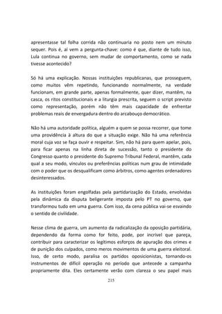 apresentasse tal folha corrida não continuaria no posto nem um minuto
sequer. Pois é, aí vem a pergunta-chave: como é que, diante de tudo isso,
Lula continua no governo, sem mudar de comportamento, como se nada
tivesse acontecido?

Só há uma explicação. Nossas instituições republicanas, que prosseguem,
como muitos vêm repetindo, funcionando normalmente, na verdade
funcionam, em grande parte, apenas formalmente, quer dizer, mantêm, na
casca, os ritos constitucionais e a liturgia prescrita, seguem o script previsto
como representação, porém não têm mais capacidade de enfrentar
problemas reais de envergadura dentro do arcabouço democrático.

Não há uma autoridade política, alguém a quem se possa recorrer, que tome
uma providência à altura do que a situação exige. Não há uma referência
moral cuja voz se faça ouvir e respeitar. Sim, não há para quem apelar, pois,
para ficar apenas na linha direta de sucessão, tanto o presidente do
Congresso quanto o presidente do Supremo Tribunal Federal, mantêm, cada
qual a seu modo, vínculos ou preferências políticas num grau de intimidade
com o poder que os desqualificam como árbitros, como agentes ordenadores
desinteressados.

As instituições foram engolfadas pela partidarização do Estado, envolvidas
pela dinâmica da disputa beligerante imposta pelo PT no governo, que
transformou tudo em uma guerra. Com isso, da cena pública vai-se esvaindo
o sentido de civilidade.

Nesse clima de guerra, um aumento da radicalização da oposição partidária,
dependendo da forma como for feito, pode, por incrível que pareça,
contribuir para caracterizar os legítimos esforços de apuração dos crimes e
de punição dos culpados, como meros movimentos de uma guerra eleitoral.
Isso, de certo modo, paralisa os partidos oposicionistas, tornando-os
instrumentos de difícil operação no período que antecede a campanha
propriamente dita. Eles certamente verão com clareza o seu papel mais
                                      215
 