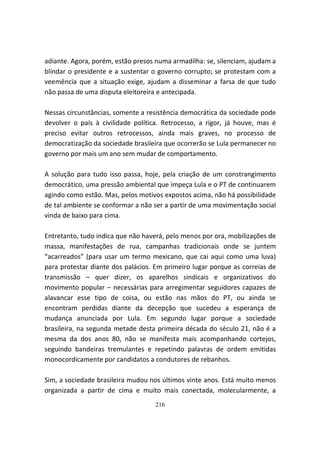 adiante. Agora, porém, estão presos numa armadilha: se, silenciam, ajudam a
blindar o presidente e a sustentar o governo corrupto; se protestam com a
veemência que a situação exige, ajudam a disseminar a farsa de que tudo
não passa de uma disputa eleitoreira e antecipada.

Nessas circunstâncias, somente a resistência democrática da sociedade pode
devolver o país à civilidade política. Retrocesso, a rigor, já houve, mas é
preciso evitar outros retrocessos, ainda mais graves, no processo de
democratização da sociedade brasileira que ocorrerão se Lula permanecer no
governo por mais um ano sem mudar de comportamento.

A solução para tudo isso passa, hoje, pela criação de um constrangimento
democrático, uma pressão ambiental que impeça Lula e o PT de continuarem
agindo como estão. Mas, pelos motivos expostos acima, não há possibilidade
de tal ambiente se conformar a não ser a partir de uma movimentação social
vinda de baixo para cima.

Entretanto, tudo indica que não haverá, pelo menos por ora, mobilizações de
massa, manifestações de rua, campanhas tradicionais onde se juntem
“acarreados” (para usar um termo mexicano, que cai aqui como uma luva)
para protestar diante dos palácios. Em primeiro lugar porque as correias de
transmissão – quer dizer, os aparelhos sindicais e organizativos do
movimento popular – necessárias para arregimentar seguidores capazes de
alavancar esse tipo de coisa, ou estão nas mãos do PT, ou ainda se
encontram perdidas diante da decepção que sucedeu a esperança de
mudança anunciada por Lula. Em segundo lugar porque a sociedade
brasileira, na segunda metade desta primeira década do século 21, não é a
mesma da dos anos 80, não se manifesta mais acompanhando cortejos,
seguindo bandeiras tremulantes e repetindo palavras de ordem emitidas
monocordicamente por candidatos a condutores de rebanhos.

Sim, a sociedade brasileira mudou nos últimos vinte anos. Está muito menos
organizada a partir de cima e muito mais conectada, molecularmente, a
                                   216
 