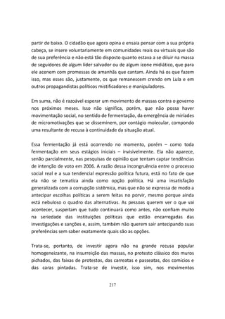 partir de baixo. O cidadão que agora opina e ensaia pensar com a sua própria
cabeça, se insere voluntariamente em comunidades reais ou virtuais que são
de sua preferência e não está tão disposto quanto estava a se diluir na massa
de seguidores de algum líder salvador ou de algum ícone midiático, que para
ele acenem com promessas de amanhãs que cantam. Ainda há os que fazem
isso, mas esses são, justamente, os que remanescem crendo em Lula e em
outros propagandistas políticos mistificadores e manipuladores.

Em suma, não é razoável esperar um movimento de massas contra o governo
nos próximos meses. Isso não significa, porém, que não possa haver
movimentação social, no sentido de fermentação, da emergência de miríades
de micromotivações que se disseminem, por contágio molecular, compondo
uma resultante de recusa à continuidade da situação atual.

Essa fermentação já está ocorrendo no momento, porém – como toda
fermentação em seus estágios iniciais – invisivelmente. Ela não aparece,
senão parcialmente, nas pesquisas de opinião que tentam captar tendências
de intenção de voto em 2006. A razão dessa incongruência entre o processo
social real e a sua tendencial expressão política futura, está no fato de que
ela não se tematiza ainda como opção política. Há uma insatisfação
generalizada com a corrupção sistêmica, mas que não se expressa de modo a
antecipar escolhas políticas a serem feitas no porvir, mesmo porque ainda
está nebuloso o quadro das alternativas. As pessoas querem ver o que vai
acontecer, suspeitam que tudo continuará como antes, não confiam muito
na seriedade das instituições políticas que estão encarregadas das
investigações e sanções e, assim, também não querem sair antecipando suas
preferências sem saber exatamente quais são as opções.

Trata-se, portanto, de investir agora não na grande recusa popular
homogeneizante, na insurreição das massas, no protesto clássico dos muros
pichados, das faixas de protestos, das carreatas e passeatas, dos comícios e
das caras pintadas. Trata-se de investir, isso sim, nos movimentos


                                    217
 