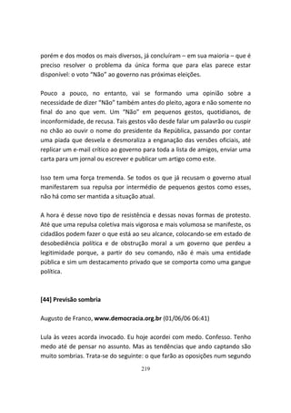 porém e dos modos os mais diversos, já concluíram – em sua maioria – que é
preciso resolver o problema da única forma que para elas parece estar
disponível: o voto “Não” ao governo nas próximas eleições.

Pouco a pouco, no entanto, vai se formando uma opinião sobre a
necessidade de dizer “Não” também antes do pleito, agora e não somente no
final do ano que vem. Um “Não” em pequenos gestos, quotidianos, de
inconformidade, de recusa. Tais gestos vão desde falar um palavrão ou cuspir
no chão ao ouvir o nome do presidente da República, passando por contar
uma piada que desvela e desmoraliza a enganação das versões oficiais, até
replicar um e-mail crítico ao governo para toda a lista de amigos, enviar uma
carta para um jornal ou escrever e publicar um artigo como este.

Isso tem uma força tremenda. Se todos os que já recusam o governo atual
manifestarem sua repulsa por intermédio de pequenos gestos como esses,
não há como ser mantida a situação atual.

A hora é desse novo tipo de resistência e dessas novas formas de protesto.
Até que uma repulsa coletiva mais vigorosa e mais volumosa se manifeste, os
cidadãos podem fazer o que está ao seu alcance, colocando-se em estado de
desobediência política e de obstrução moral a um governo que perdeu a
legitimidade porque, a partir do seu comando, não é mais uma entidade
pública e sim um destacamento privado que se comporta como uma gangue
política.



[44] Previsão sombria

Augusto de Franco, www.democracia.org.br (01/06/06 06:41)

Lula às vezes acorda invocado. Eu hoje acordei com medo. Confesso. Tenho
medo até de pensar no assunto. Mas as tendências que ando captando são
muito sombrias. Trata-se do seguinte: o que farão as oposições num segundo
                                    219
 