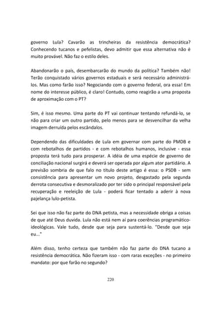 governo Lula? Cavarão as trincheiras da resistência democrática?
Conhecendo tucanos e pefelistas, devo admitir que essa alternativa não é
muito provável. Não faz o estilo deles.

Abandonarão o país, desembarcarão do mundo da política? Também não!
Terão conquistado vários governos estaduais e será necessário administrá-
los. Mas como farão isso? Negociando com o governo federal, ora essa! Em
nome do interesse público, é claro! Contudo, como reagirão a uma proposta
de aproximação com o PT?

Sim, é isso mesmo. Uma parte do PT vai continuar tentando refundá-lo, se
não para criar um outro partido, pelo menos para se desvencilhar da velha
imagem derruída pelos escândalos.

Dependendo das dificuldades de Lula em governar com parte do PMDB e
com rebotalhos de partidos - e com rebotalhos humanos, inclusive - essa
proposta terá tudo para prosperar. A idéia de uma espécie de governo de
conciliação nacional surgirá e deverá ser operada por algum ator partidário. A
previsão sombria de que falo no título deste artigo é essa: o PSDB - sem
consistência para apresentar um novo projeto, desgastado pela segunda
derrota consecutiva e desmoralizado por ter sido o principal responsável pela
recuperação e reeleição de Lula - poderá ficar tentado a aderir à nova
pajelança lulo-petista.

Sei que isso não faz parte do DNA petista, mas a necessidade obriga a coisas
de que até Deus duvida. Lula não está nem aí para coerências programático-
ideológicas. Vale tudo, desde que seja para sustentá-lo. "Desde que seja
eu..."

Além disso, tenho certeza que também não faz parte do DNA tucano a
resistência democrática. Não fizeram isso - com raras exceções - no primeiro
mandato: por que farão no segundo?


                                     220
 
