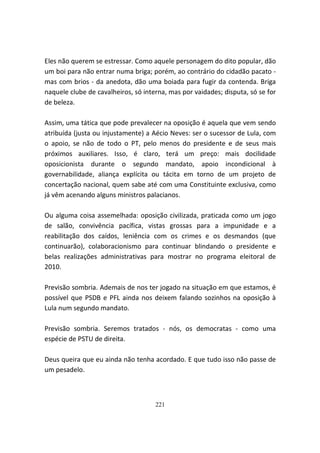 Eles não querem se estressar. Como aquele personagem do dito popular, dão
um boi para não entrar numa briga; porém, ao contrário do cidadão pacato -
mas com brios - da anedota, dão uma boiada para fugir da contenda. Briga
naquele clube de cavalheiros, só interna, mas por vaidades; disputa, só se for
de beleza.

Assim, uma tática que pode prevalecer na oposição é aquela que vem sendo
atribuída (justa ou injustamente) a Aécio Neves: ser o sucessor de Lula, com
o apoio, se não de todo o PT, pelo menos do presidente e de seus mais
próximos auxiliares. Isso, é claro, terá um preço: mais docilidade
oposicionista durante o segundo mandato, apoio incondicional à
governabilidade, aliança explícita ou tácita em torno de um projeto de
concertação nacional, quem sabe até com uma Constituinte exclusiva, como
já vêm acenando alguns ministros palacianos.

Ou alguma coisa assemelhada: oposição civilizada, praticada como um jogo
de salão, convivência pacífica, vistas grossas para a impunidade e a
reabilitação dos caídos, leniência com os crimes e os desmandos (que
continuarão), colaboracionismo para continuar blindando o presidente e
belas realizações administrativas para mostrar no programa eleitoral de
2010.

Previsão sombria. Ademais de nos ter jogado na situação em que estamos, é
possível que PSDB e PFL ainda nos deixem falando sozinhos na oposição à
Lula num segundo mandato.

Previsão sombria. Seremos tratados - nós, os democratas - como uma
espécie de PSTU de direita.

Deus queira que eu ainda não tenha acordado. E que tudo isso não passe de
um pesadelo.



                                     221
 