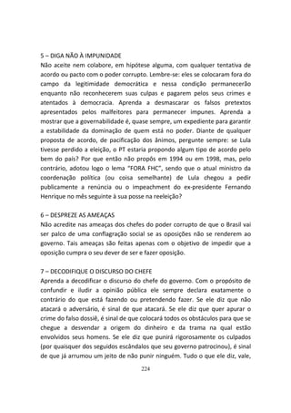 5 – DIGA NÃO À IMPUNIDADE
Não aceite nem colabore, em hipótese alguma, com qualquer tentativa de
acordo ou pacto com o poder corrupto. Lembre-se: eles se colocaram fora do
campo da legitimidade democrática e nessa condição permanecerão
enquanto não reconhecerem suas culpas e pagarem pelos seus crimes e
atentados à democracia. Aprenda a desmascarar os falsos pretextos
apresentados pelos malfeitores para permanecer impunes. Aprenda a
mostrar que a governabilidade é, quase sempre, um expediente para garantir
a estabilidade da dominação de quem está no poder. Diante de qualquer
proposta de acordo, de pacificação dos ânimos, pergunte sempre: se Lula
tivesse perdido a eleição, o PT estaria propondo algum tipo de acordo pelo
bem do país? Por que então não propôs em 1994 ou em 1998, mas, pelo
contrário, adotou logo o lema “FORA FHC”, sendo que o atual ministro da
coordenação política (ou coisa semelhante) de Lula chegou a pedir
publicamente a renúncia ou o impeachment do ex-presidente Fernando
Henrique no mês seguinte à sua posse na reeleição?

6 – DESPREZE AS AMEAÇAS
Não acredite nas ameaças dos chefes do poder corrupto de que o Brasil vai
ser palco de uma conflagração social se as oposições não se renderem ao
governo. Tais ameaças são feitas apenas com o objetivo de impedir que a
oposição cumpra o seu dever de ser e fazer oposição.

7 – DECODIFIQUE O DISCURSO DO CHEFE
Aprenda a decodificar o discurso do chefe do governo. Com o propósito de
confundir e iludir a opinião pública ele sempre declara exatamente o
contrário do que está fazendo ou pretendendo fazer. Se ele diz que não
atacará o adversário, é sinal de que atacará. Se ele diz que quer apurar o
crime do falso dossiê, é sinal de que colocará todos os obstáculos para que se
chegue a desvendar a origem do dinheiro e da trama na qual estão
envolvidos seus homens. Se ele diz que punirá rigorosamente os culpados
(por quaisquer dos seguidos escândalos que seu governo patrocinou), é sinal
de que já arrumou um jeito de não punir ninguém. Tudo o que ele diz, vale,
                                     224
 
