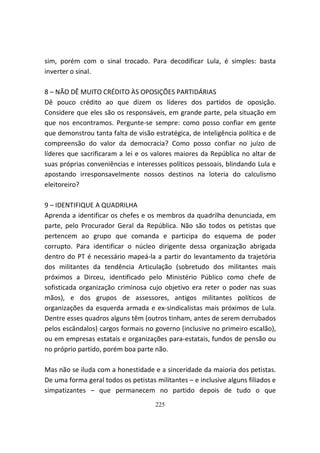 sim, porém com o sinal trocado. Para decodificar Lula, é simples: basta
inverter o sinal.

8 – NÃO DÊ MUITO CRÉDITO ÀS OPOSIÇÕES PARTIDÁRIAS
Dê pouco crédito ao que dizem os líderes dos partidos de oposição.
Considere que eles são os responsáveis, em grande parte, pela situação em
que nos encontramos. Pergunte-se sempre: como posso confiar em gente
que demonstrou tanta falta de visão estratégica, de inteligência política e de
compreensão do valor da democracia? Como posso confiar no juízo de
líderes que sacrificaram a lei e os valores maiores da República no altar de
suas próprias conveniências e interesses políticos pessoais, blindando Lula e
apostando irresponsavelmente nossos destinos na loteria do calculismo
eleitoreiro?

9 – IDENTIFIQUE A QUADRILHA
Aprenda a identificar os chefes e os membros da quadrilha denunciada, em
parte, pelo Procurador Geral da República. Não são todos os petistas que
pertencem ao grupo que comanda e participa do esquema de poder
corrupto. Para identificar o núcleo dirigente dessa organização abrigada
dentro do PT é necessário mapeá-la a partir do levantamento da trajetória
dos militantes da tendência Articulação (sobretudo dos militantes mais
próximos a Dirceu, identificado pelo Ministério Público como chefe de
sofisticada organização criminosa cujo objetivo era reter o poder nas suas
mãos), e dos grupos de assessores, antigos militantes políticos de
organizações da esquerda armada e ex-sindicalistas mais próximos de Lula.
Dentre esses quadros alguns têm (outros tinham, antes de serem derrubados
pelos escândalos) cargos formais no governo (inclusive no primeiro escalão),
ou em empresas estatais e organizações para-estatais, fundos de pensão ou
no próprio partido, porém boa parte não.

Mas não se iluda com a honestidade e a sinceridade da maioria dos petistas.
De uma forma geral todos os petistas militantes – e inclusive alguns filiados e
simpatizantes – que permanecem no partido depois de tudo o que
                                     225
 
