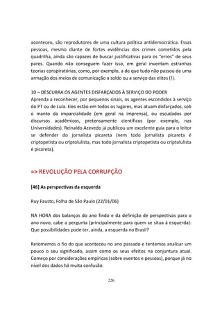 aconteceu, são reprodutores de uma cultura política antidemocrática. Essas
pessoas, mesmo diante de fortes evidências dos crimes cometidos pela
quadrilha, ainda são capazes de buscar justificativas para os “erros” de seus
pares. Quando não conseguem fazer isso, em geral inventam estranhas
teorias conspiratórias, como, por exemplo, a de que tudo não passou de uma
armação dos meios de comunicação a soldo ou a serviço das elites (!).

10 – DESCUBRA OS AGENTES DISFARÇADOS À SERVIÇO DO PODER
Aprenda a reconhecer, por pequenos sinais, os agentes escondidos à serviço
do PT ou de Lula. Eles estão em todos os lugares, mas atuam disfarçados, sob
o manto da imparcialidade (em geral na imprensa), ou escudados por
discursos acadêmicos, pretensamente científicos (por exemplo, nas
Universidades). Reinaldo Azevedo já publicou um excelente guia para o leitor
se defender do jornalista picareta (nem todo jornalista picareta é
criptopetista ou criptolulista, mas todo jornalista criptopetista ou criptolulista
é picareta).



=> REVOLUÇÃO PELA CORRUPÇÃO

[46] As perspectivas da esquerda

Ruy Fausto, Folha de São Paulo (22/01/06)

NA HORA dos balanços do ano findo e da definição de perspectivas para o
ano novo, cabe a pergunta (principalmente para quem se situa à esquerda):
Que possibilidades pode ter, ainda, a esquerda no Brasil?

Retomemos o fio do que aconteceu no ano passado e tentemos analisar um
pouco o seu significado, assim como os seus efeitos na conjuntura atual.
Começo por considerações empíricas (sobre eventos e pessoas), porque já no
nível dos dados há muita confusão.

                                       226
 