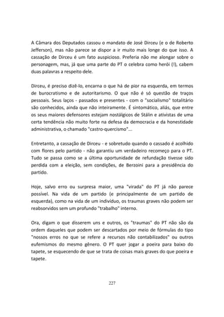A Câmara dos Deputados cassou o mandato de José Dirceu (e o de Roberto
Jefferson), mas não parece se dispor a ir muito mais longe do que isso. A
cassação de Dirceu é um fato auspicioso. Preferia não me alongar sobre o
personagem, mas, já que uma parte do PT o celebra como herói (!), cabem
duas palavras a respeito dele.

Dirceu, é preciso dizê-lo, encarna o que há de pior na esquerda, em termos
de burocratismo e de autoritarismo. O que não é só questão de traços
pessoais. Seus laços - passados e presentes - com o "socialismo" totalitário
são conhecidos, ainda que não inteiramente. É sintomático, aliás, que entre
os seus maiores defensores estejam nostálgicos de Stálin e ativistas de uma
certa tendência não muito forte na defesa da democracia e da honestidade
administrativa, o chamado "castro-quercismo"...

Entretanto, a cassação de Dirceu - e sobretudo quando o cassado é acolhido
com flores pelo partido - não garantiu um verdadeiro recomeço para o PT.
Tudo se passa como se a última oportunidade de refundação tivesse sido
perdida com a eleição, sem condições, de Berzoini para a presidência do
partido.

Hoje, salvo erro ou surpresa maior, uma "virada" do PT já não parece
possível. Na vida de um partido (e principalmente de um partido de
esquerda), como na vida de um indivíduo, os traumas graves não podem ser
reabsorvidos sem um profundo "trabalho" interno.

Ora, digam o que disserem uns e outros, os "traumas" do PT não são da
ordem daqueles que podem ser descartados por meio de fórmulas do tipo
"nossos erros no que se refere a recursos não contabilizados" ou outros
eufemismos do mesmo gênero. O PT quer jogar a poeira para baixo do
tapete, se esquecendo de que se trata de coisas mais graves do que poeira e
tapete.



                                    227
 
