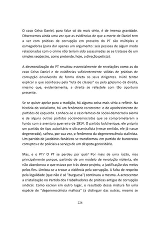 O caso Celso Daniel, para falar só do mais sério, é de imensa gravidade.
Observemos ainda uma vez que as evidências de que a morte de Daniel tem
a ver com práticas de corrupção em proveito do PT são múltiplas e
esmagadoras (para dar apenas um argumento: seis pessoas de algum modo
relacionadas com o crime não teriam sido assassinadas se se tratasse de um
simples seqüestro, como pretende, hoje, a direção petista).

A desmoralização do PT resultou essencialmente de revelações como as do
caso Celso Daniel e de evidências suficientemente sólidas de práticas de
corrupção envolvendo de forma direta os seus dirigentes. Inútil tentar
explicar o que aconteceu pela "luta de classes" ou pelo golpismo da direita,
mesmo que, evidentemente, a direita se refestele com tão oportuno
presente.

Se se quiser apelar para a tradição, há alguma coisa mais séria a refletir. Na
história do socialismo, há um fenômeno recorrente: o do apodrecimento de
partidos de esquerda. Conhece-se o caso famoso da social-democracia alemã
e de alguns outros partidos social-democratas que se comprometeram a
fundo com a aventura guerreira de 1914. O partido bolchevique, ele próprio
um partido de tipo autoritário e ultracentralista (nesse sentido, ele já nasce
degenerado), sofreu, por sua vez, o fenômeno da degenerescência stalinista.
Um partido de jacobinos fanáticos se transformou em partido de burocratas
corruptos e de policiais a serviço de um déspota genocidário.

Mas, e o PT? O PT se perdeu por quê? Por mais de uma razão, mas
principalmente porque, partindo de um modelo de revolução violenta, ele
não abandonou o que estava por trás desse projeto, a justificação dos meios
pelos fins. Limitou-se a trocar a violência pela corrupção. A falta de respeito
pela legalidade (que não é só "burguesa") continuou a mesma. A acrescentar
a cristalização no Partido dos Trabalhadores de práticas antigas de corrupção
sindical. Como escrevi em outro lugar, o resultado dessa mistura foi uma
espécie de "degenerescência mafiosa" (a distinguir das outras, mesmo se


                                     228
 