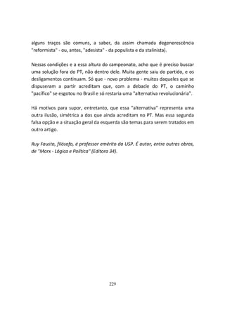 alguns traços são comuns, a saber, da assim chamada degenerescência
"reformista" - ou, antes, "adesista" - da populista e da stalinista).

Nessas condições e a essa altura do campeonato, acho que é preciso buscar
uma solução fora do PT, não dentro dele. Muita gente saiu do partido, e os
desligamentos continuam. Só que - novo problema - muitos daqueles que se
dispuseram a partir acreditam que, com a debacle do PT, o caminho
"pacífico" se esgotou no Brasil e só restaria uma "alternativa revolucionária".

Há motivos para supor, entretanto, que essa "alternativa" representa uma
outra ilusão, simétrica a dos que ainda acreditam no PT. Mas essa segunda
falsa opção e a situação geral da esquerda são temas para serem tratados em
outro artigo.

Ruy Fausto, filósofo, é professor emérito da USP. É autor, entre outras obras,
de "Marx - Lógica e Política" (Editora 34).




                                     229
 