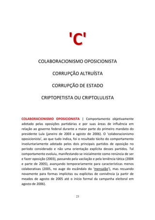 'C '
           COLABORACIONISMO OPOSICIONISTA

                     CORRUPÇÃO ALTRUÍSTA

                     CORRUPÇÃO DE ESTADO

             CRIPTOPETISTA OU CRIPTOLULISTA



COLABORACIONISMO OPOSICIONISTA | Comportamento objetivamente
adotado pelas oposições partidárias e por suas áreas de influência em
relação ao governo federal durante a maior parte do primeiro mandato do
presidente Lula (janeiro de 2003 a agosto de 2006). O ‘colaboracionismo
oposicionista’, ao que tudo indica, foi o resultado tácito do comportamento
involuntariamente adotado pelos dois principais partidos de oposição no
período considerado e não uma orientação explícita desses partidos. Tal
comportamento evoluiu, manifestando-se inicialmente como renúncia de ser
e fazer oposição (2003), passando pela vacilação e pela leniência tática (2004
e parte de 2005), avançando temporariamente para características menos
colaborativas (2005, no auge do escândalo do ‘mensalão’), mas recuando
novamente para formas implícitas ou explícitas de conivência (a partir de
meados de agosto de 2005 até o início formal da campanha eleitoral em
agosto de 2006).


                                     23
 