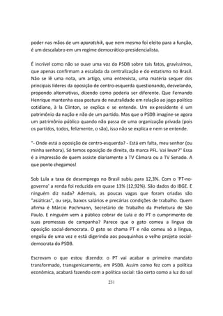 poder nas mãos de um aparatchik, que nem mesmo foi eleito para a função,
é um descalabro em um regime democrático-presidencialista.

É incrível como não se ouve uma voz do PSDB sobre tais fatos, gravíssimos,
que apenas confirmam a escalada da centralização e do estatismo no Brasil.
Não se lê uma nota, um artigo, uma entrevista, uma matéria sequer dos
principais líderes da oposição de centro-esquerda questionando, desvelando,
propondo alternativas, dizendo como poderia ser diferente. Que Fernando
Henrique mantenha essa postura de neutralidade em relação ao jogo político
cotidiano, à la Clinton, se explica e se entende. Um ex-presidente é um
patrimônio da nação e não de um partido. Mas que o PSDB imagine-se agora
um patrimônio público quando não passa de uma organização privada (pois
os partidos, todos, felizmente, o são), isso não se explica e nem se entende.

"- Onde está a oposição de centro-esquerda? - Está em falta, meu senhor (ou
minha senhora). Só temos oposição de direita, da marca PFL. Vai levar?" Essa
é a impressão de quem assiste diariamente a TV Câmara ou a TV Senado. A
que ponto chegamos!

Sob Lula a taxa de desemprego no Brasil subiu para 12,3%. Com o 'PT-no-
governo' a renda foi reduzida em quase 13% (12,92%). São dados do IBGE. E
ninguém diz nada? Ademais, as poucas vagas que foram criadas são
"asiáticas", ou seja, baixos salários e precárias condições de trabalho. Quem
afirma é Márcio Pochmann, Secretário de Trabalho da Prefeitura de São
Paulo. E ninguém vem a público cobrar de Lula e do PT o cumprimento de
suas promessas de campanha? Parece que o gato comeu a língua da
oposição social-democrata. O gato se chama PT e não comeu só a língua,
engoliu de uma vez e está digerindo aos pouquinhos o velho projeto social-
democrata do PSDB.

Escrevam o que estou dizendo: o PT vai acabar o primeiro mandato
transformado, transgenicamente, em PSDB. Assim como fez com a política
econômica, acabará fazendo com a política social: tão certo como a luz do sol
                                    231
 