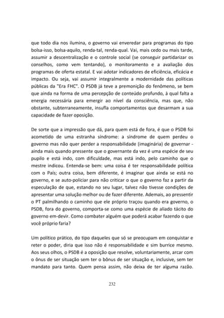 que todo dia nos ilumina, o governo vai enveredar para programas do tipo
bolsa-isso, bolsa-aquilo, renda-tal, renda-qual. Vai, mais cedo ou mais tarde,
assumir a descentralização e o controle social (se conseguir partidarizar os
conselhos, como vem tentando), o monitoramento e a avaliação dos
programas de oferta estatal. E vai adotar indicadores de eficiência, eficácia e
impacto. Ou seja, vai assumir integralmente a modernidade das políticas
públicas da "Era FHC". O PSDB já teve a premonição do fenômeno, se bem
que ainda na forma de uma percepção de conteúdo profundo, à qual falta a
energia necessária para emergir ao nível da consciência, mas que, não
obstante, subterraneamente, insufla comportamentos que desarmam a sua
capacidade de fazer oposição.

De sorte que a impressão que dá, para quem está de fora, é que o PSDB foi
acometido de uma estranha síndrome: a síndrome de quem perdeu o
governo mas não quer perder a responsabilidade (imaginária) de governar -
ainda mais quando pressente que o governante da vez é uma espécie de seu
pupilo e está indo, com dificuldade, mas está indo, pelo caminho que o
mestre indicou. Entenda-se bem: uma coisa é ter responsabilidade política
com o País; outra coisa, bem diferente, é imaginar que ainda se está no
governo, e se auto-policiar para não criticar o que o governo faz a partir da
especulação de que, estando no seu lugar, talvez não tivesse condições de
apresentar uma solução melhor ou de fazer diferente. Ademais, ao pressentir
o PT palmilhando o caminho que ele próprio traçou quando era governo, o
PSDB, fora do governo, comporta-se como uma espécie de aliado tácito do
governo em-devir. Como combater alguém que poderá acabar fazendo o que
você próprio faria?

Um político prático, do tipo daqueles que só se preocupam em conquistar e
reter o poder, diria que isso não é responsabilidade e sim burrice mesmo.
Aos seus olhos, o PSDB é a oposição que resolve, voluntariamente, arcar com
o ônus de ser situação sem ter o bônus de ser situação e, inclusive, sem ter
mandato para tanto. Quem pensa assim, não deixa de ter alguma razão.


                                     232
 