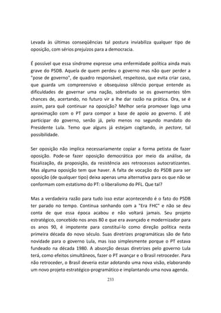 Levada às últimas conseqüências tal postura inviabiliza qualquer tipo de
oposição, com sérios prejuízos para a democracia.

É possível que essa síndrome expresse uma enfermidade política ainda mais
grave do PSDB. Aquela de quem perdeu o governo mas não quer perder a
"pose de governo", de quadro responsável, respeitoso, que evita criar caso,
que guarda um compreensivo e obsequioso silêncio porque entende as
dificuldades de governar uma nação, sobretudo se os governantes têm
chances de, acertando, no futuro vir a lhe dar razão na prática. Ora, se é
assim, para quê continuar na oposição? Melhor seria promover logo uma
aproximação com o PT para compor a base de apoio ao governo. E até
participar do governo, senão já, pelo menos no segundo mandato do
Presidente Lula. Temo que alguns já estejam cogitando, in pectore, tal
possibilidade.

Ser oposição não implica necessariamente copiar a forma petista de fazer
oposição. Pode-se fazer oposição democrática por meio da análise, da
fiscalização, da proposição, da resistência aos retrocessos autocratizantes.
Mas alguma oposição tem que haver. A falta de vocação do PSDB para ser
oposição (de qualquer tipo) deixa apenas uma alternativa para os que não se
conformam com estatismo do PT: o liberalismo do PFL. Que tal?

Mas a verdadeira razão para tudo isso estar acontecendo é o fato do PSDB
ter parado no tempo. Continua sonhando com a "Era FHC" e não se deu
conta de que essa época acabou e não voltará jamais. Seu projeto
estratégico, concebido nos anos 80 e que era avançado e modernizador para
os anos 90, é impotente para constituí-lo como direção política nesta
primeira década do novo século. Suas diretrizes programáticas são de fato
novidade para o governo Lula, mas isso simplesmente porque o PT estava
fundeado na década 1980. A absorção dessas diretrizes pelo governo Lula
terá, como efeitos simultâneos, fazer o PT avançar e o Brasil retroceder. Para
não retroceder, o Brasil deveria estar adotando uma nova visão, elaborando
um novo projeto estratégico-programático e implantando uma nova agenda.
                                     233
 