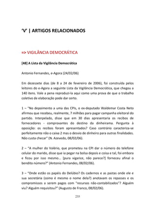 ‘V’ | ARTIGOS RELACIONADOS



=> VIGILÂNCIA DEMOCRÁTICA

[48] A Lista da Vigilância Democrática

Antonio Fernandes, e-Agora (24/02/06)

Em dezessete dias (de 8 a 24 de fevereiro de 2006), foi construída pelos
leitores do e-Agora a seguinte Lista da Vigilância Democrática, que chegou a
140 itens. Vale a pena reproduzi-la aqui como uma prova de que o trabalho
coletivo de elaboração pode dar certo.

1 – "No depoimento a uma das CPIs, o ex-deputado Waldemar Costa Neto
afirmou que recebeu, realmente, 7 milhões para pagar campanha eleitoral do
partido. Interpelado, disse que em 30 dias apresentaria os recibos de
fornecedores - comprovantes do destino da dinheirama. Pergunta à
oposição: os recibos foram apresentados? Caso contrário caracteriza-se
perfeitamente não o caixa 2 mas o desvio de dinheiro para outras finalidades.
Não custa checar" (N. Azevedo, 08/02/06).

2 – “A mulher do Valério, que prometeu na CPI dar o número do telefone
celular do marido, disse que ia pegar na bolsa depois e coisa e tal, foi embora
e ficou por isso mesmo... [pura vigarice, não parece?] forneceu afinal o
bendito número?” (Antonio Fernandes, 08/02/06).

3 – “Onde estão os papéis do Delúbio? Os cadernos e as pastas onde ele e
sua secretária (como é mesmo o nome dela?) anotavam os repasses e os
compromissos a serem pagos com "recursos não-contabilizados"? Alguém
viu? Alguém requisitou?” (Augusto de Franco, 08/02/06).

                                     235
 