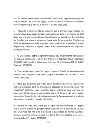 4 – “Os bancos executaram a dívida do PT? O PT está pagando ou negociou
com os bancos? Se o PT não pagou, Marcos Valerío e Genoino estão sendo
executados? Em que pé está o assunto?” (Lopes, 08/02/06).

5 – “Quando o Duda Mendonça assumiu que o dinheiro que recebeu no
exterior servia para pagar também a campanha de Lula, o presidente da OAB
disse que entraria com pedido de impedimento do presidente. Dai hoje leio
no Estadão que quem o demoveu dessa idéia foram o Arthur Virgílio e o
ACM. Sr. Presidente da OAB, o senhor nunca poderia ter se rendido a apelos
de políticos. Onde está o respeito à LEI ? E o PT que não perde seu registro?”
(Cathy, 08/02/06).

6 – “E as denúncias sobre o Ademar Palocci e seu envolvimento com caixa 2
em Goiânia juntamente com Pedro Wilson e a deputada Neide Aparecida
(PT/GO)? Todo mundo se calou sobre isso, mas há processo no MP de Goiás”
(Saramar, 08/02/06).

7 – “E os cartões que a Casa Civil pagou com notas frias? E as roupas do casal
imperial que ninguém sabe quem paga? E empresa do LuLLinha?” (Eny
Seidel, 08/02/06).

8 – “Será que exigirmos que as leis sejam cumpridas não basta? Confissões
não são suficientes para, no mínimo, um processo na área competente? Há
“trocentas” confissões que, suponho, sejam suficientes para abertura de
processos. A lista é enorme, como todos sabem. O Genoíno não abriu mão de
seus sigilos? O que foi (ou não foi) encontrado? A famosa entrevista em Paris
não foi uma confissão?” (Mario, 08/02/06).

9 – “O que foi feito com a lista que o Deputado Paulo Pimenta (PT) pegou
com o Marcos Valério na garagem? Não seria esta lista o embrião da tal Lista
de Furnas? (Se não me falha a memória, a quantidade de nomes listados é
bastante próxima, uma da outra). E... Paulo Pimenta quebrou o decoro e
ficou tudo bem?” (Gusta, 08/02/06).
                                     236
 