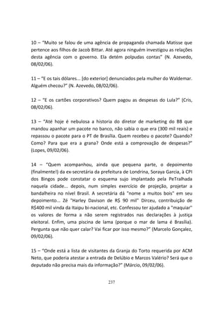 10 – “Muito se falou de uma agência de propaganda chamada Matisse que
pertence aos filhos de Jacob Bittar. Até agora ninguém investigou as relações
desta agência com o governo. Ela detém polpudas contas” (N. Azevedo,
08/02/06).

11 – “E os tais dólares... [do exterior] denunciados pela mulher do Waldemar.
Alguém checou?” (N. Azevedo, 08/02/06).

12 – “E os cartões corporativos? Quem pagou as despesas do Lula?” (Cris,
08/02/06).

13 – “Até hoje é nebulosa a historia do diretor de marketing do BB que
mandou apanhar um pacote no banco, não sabia o que era (300 mil reais) e
repassou o pacote para o PT de Brasília. Quem recebeu o pacote? Quando?
Como? Para que era a grana? Onde está a comprovação de despesas?”
(Lopes, 09/02/06).

14 – “Quem acompanhou, ainda que pequena parte, o depoimento
(finalmente!) da ex-secretária da prefeitura de Londrina, Soraya Garcia, à CPI
dos Bingos pode constatar o esquema sujo implantado pela PeTralhada
naquela cidade... depois, num simples exercício de projeção, projetar a
bandalheira no nível Brasil. A secretária dá "nome a muitos bois" em seu
depoimento... Zé "Harley Davison de R$ 90 mil" Dirceu, contribuição de
R$400 mil vinda da Itaipu bi-nacional, etc. Confessou ter ajudado a "maquiar"
os valores de forma a não serem registrados nas declarações à justiça
eleitoral. Enfim, uma piscina de lama (porque o mar de lama é Brasília).
Pergunta que não quer calar? Vai ficar por isso mesmo?” (Marcelo Gonçalez,
09/02/06).

15 – “Onde está a lista de visitantes da Granja do Torto requerida por ACM
Neto, que poderia atestar a entrada de Delúbio e Marcos Valério? Será que o
deputado não precisa mais da informação?” (Márcio, 09/02/06).


                                     237
 