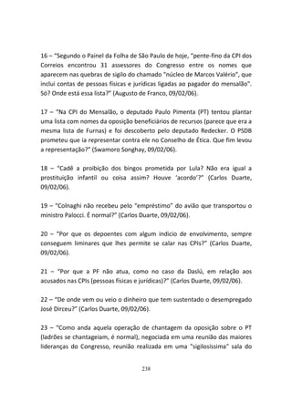 16 – “Segundo o Painel da Folha de São Paulo de hoje, “pente-fino da CPI dos
Correios encontrou 31 assessores do Congresso entre os nomes que
aparecem nas quebras de sigilo do chamado "núcleo de Marcos Valério", que
inclui contas de pessoas físicas e jurídicas ligadas ao pagador do mensalão".
Só? Onde está essa lista?” (Augusto de Franco, 09/02/06).

17 – “Na CPI do Mensalão, o deputado Paulo Pimenta (PT) tentou plantar
uma lista com nomes da oposição beneficiários de recursos (parece que era a
mesma lista de Furnas) e foi descoberto pelo deputado Redecker. O PSDB
prometeu que ia representar contra ele no Conselho de Ética. Que fim levou
a representação?” (Swamoro Songhay, 09/02/06).

18 – “Cadê a proibição dos bingos prometida por Lula? Não era igual a
prostituição infantil ou coisa assim? Houve ‘acordo’?” (Carlos Duarte,
09/02/06).

19 – “Colnaghi não recebeu pelo “empréstimo” do avião que transportou o
ministro Palocci. É normal?” (Carlos Duarte, 09/02/06).

20 – “Por que os depoentes com algum indicio de envolvimento, sempre
conseguem liminares que lhes permite se calar nas CPIs?” (Carlos Duarte,
09/02/06).

21 – “Por que a PF não atua, como no caso da Daslú, em relação aos
acusados nas CPIs (pessoas físicas e jurídicas)?” (Carlos Duarte, 09/02/06).

22 – “De onde vem ou veio o dinheiro que tem sustentado o desempregado
José Dirceu?” (Carlos Duarte, 09/02/06).

23 – “Como anda aquela operação de chantagem da oposição sobre o PT
(ladrões se chantageiam, é normal), negociada em uma reunião das maiores
lideranças do Congresso, reunião realizada em uma "sigilosíssima" sala do


                                    238
 