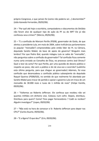 próprio Congresso, e que jamais foi (como não poderia ser...) desmentida?”
(João Azevedo Fernandes, 09/02/06).

24 – “Por quê até hoje o escritório, computadores e documentos do Delúbio
não foram alvo de qualquer tipo de ação da PF ou do MP? Ele já não
confessou seus crimes?” (Márcio, 09/02/06).

25 – “E a confissão de Marconi Perillo (PSDB), governador de Goiás, de que
alertou o presidente Lula, em maio de 2004, sobre traficâncias parlamentares
(o popular "mensalão") empreendidas pelo então líder do PL na Câmara,
deputado Sandro Mabel, da base de apoio do governo? Ninguém mais
lembra? Por que Pedro Bial, quando indagou Lula se sabia do "mensalão",
não perguntou sobre a confissão do governador? Tal confissão ficou somente
numa carta enviada ao Conselho de Ética, no processo contra José Dirceu?
Qual o teor da carta? Por que Perillo, por uma questão de decoro público e
respeito ao povo, não vem a público e diz de viva-voz o ocorrido? (sublinho
esta última pergunta, para que chegue ao governador) Ademais, foi essa
confissão que desencadeou a confissão pública subseqüente da deputada
Raquel Queiroz (PSDB/GO), no sentido de que realmente foi abordada por
Sandro Mabel para trocar de partido e apoiar o governo Lula em troca de um
mensalão de 30.000 reais e luvas de 1 milhão de reais” (Felipe Varella,
09/02/06).

26 – “Voltemos ao Roberto Jefferson. Ele confessa que recebeu não sei
quantos milhões em dinheiro vivo. Colocou num cofre. Depois, distribuiu.
Distribuiu para quem? Como? Para pagar fornecedores ? Cadê os recibos?
Alguém investigou?” (Lopes, 09/02/06)

27 – “Não está na hora de convocar o Sr. Roberto Jefferson para depor nas
CPIs?” (Carlos Duarte, 09/02/06).

28 – “E a Ágora? O que deu?” (Cris, 09/02/06).


                                    239
 