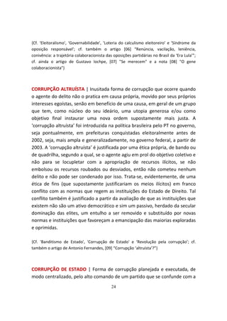 {Cf. ‘Eleitoralismo’, ‘Governabilidade’, ‘Loteria do calculismo eleitoreiro’ e ‘Síndrome da
oposição responsável’; cf. também o artigo [06] “Renúncia, vacilação, leniência,
conivência: a trajetória colaboracionista das oposições partidárias no Brasil da ‘Era Lula’”;
cf. ainda o artigo de Gustavo Iochpe, [07] "Se merecem" e a nota [08] "O gene
colaboracionista"}



CORRUPÇÃO ALTRUÍSTA | Inusitada forma de corrupção que ocorre quando
o agente do delito não o pratica em causa própria, movido por seus próprios
interesses egoístas, senão em benefício de uma causa, em geral de um grupo
que tem, como núcleo do seu ideário, uma utopia generosa e/ou como
objetivo final instaurar uma nova ordem supostamente mais justa. A
‘corrupção altruísta’ foi introduzida na política brasileira pelo PT no governo,
seja pontualmente, em prefeituras conquistadas eleitoralmente antes de
2002, seja, mais ampla e generalizadamente, no governo federal, a partir de
2003. A ‘corrupção altruísta’ é justificada por uma ética própria, de bando ou
de quadrilha, segundo a qual, se o agente agiu em prol do objetivo coletivo e
não para se locupletar com a apropriação de recursos ilícitos, se não
embolsou os recursos roubados ou desviados, então não cometeu nenhum
delito e não pode ser condenado por isso. Trata-se, evidentemente, de uma
ética de fins (que supostamente justificariam os meios ilícitos) em franco
conflito com as normas que regem as instituições do Estado de Direito. Tal
conflito também é justificado a partir da avaliação de que as instituições que
existem não são um ativo democrático e sim um passivo, herdado da secular
dominação das elites, um entulho a ser removido e substituído por novas
normas e instituições que favoreçam a emancipação das maiorias exploradas
e oprimidas.

{Cf. 'Banditismo de Estado', 'Corrupção de Estado' e ‘Revolução pela corrupção’; cf.
também o artigo de Antonio Fernandes, [09] “Corrupção ‘altruísta’?”}



CORRUPÇÃO DE ESTADO | Forma de corrupção planejada e executada, de
modo centralizado, pelo alto comando de um partido que se confunde com a
                                             24
 