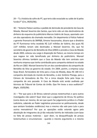 29 – “E a história do cofre do PT, que teria sido esvaziado ou saído de lá pelos
fundos?” (Cris, 09/02/06).

30 – “Antonio Palocci aceitou o pedido de demissão do presidente da Casa da
Moeda, Manoel Severino dos Santos, que teria sido um dos destinatários de
dinheiro do esquema do publicitário Marcos Valério de Souza, apontado com
um dos operadores do chamado mensalão. Em depoimento à Polícia Federal
a gerente financeira da SMP&B, Simone Vasconcelos, dissera que o diretório
do PT fluminense tinha recebido R$ 2,67 milhões de Valério, dos quais R$
2,07 milhões teriam sido destinados a Manoel Severino. Ele, que foi
secretário do governo de Benedita da Silva (2002) e presidia a Casa da Moeda
desde 2003, colocou seu cargo à disposição de Palocci, ao mesmo tempo em
que negava ter sido beneficiado por dinheiro do publicitário. Manoel
Severino afirmou também que a Casa da Moeda não tem contrato com
nenhuma empresa que tenha contribuído para campanha eleitoral no estado
do Rio em 2002. Manoel Severino foi um dos coordenadores da campanha de
Benedita da Silva ao governo do estado. Em 2004, porém, a empresa suíça
Sicpa Brasil, fornecedora de tinta para a Casa da Moeda, doou R$ 180 mil à
campanha derrotada do marido de Benedita, o ator Antônio Pitanga, para a
Câmara de Vereadores do Rio. Foi a única doação feita pela Sicpa na
campanha do ano passado. A Casa da Moeda está sendo auditada por
técnicos do Tribunal de Contas da União. Que fim levou a essa auditoria?”
(Right, 10/02/06).

31 – “Por que para o Zé Dirceu valeram provas testemunhais e para outros
investigados não valem? Quer dizer que o julgamento de Dirceu foi político
(como devia ser mesmo, de vez que quem faz julgamento jurídico é o Poder
Judiciário, cabendo ao Poder Legislativo pronunciar-se politicamente, desde
que existam fundadas evidências) mas o mesmo não vale para Lula e para
outros mensaleiros? Por que as oposições estão votando agora pela
absolvição de integrantes da já tão reduzida listinha de indiciados (com base
na falta de provas materiais - quer dizer, na desqualificação de provas
testemunhais e circunstanciais - quando o mesmo argumento e o mesmo
                                      240
 