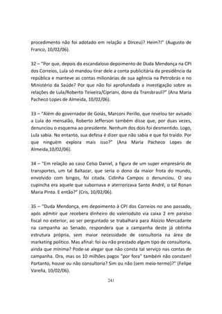 procedimento não foi adotado em relação a Dirceu)? Heim?!” (Augusto de
Franco, 10/02/06).

32 – “Por que, depois do escandaloso depoimento de Duda Mendonça na CPI
dos Correios, Lula só mandou tirar dele a conta publicitária da presidência da
república e manteve as contas milionárias de sua agência na Petrobrás e no
Ministério da Saúde? Por que não foi aprofundada a investigação sobre as
relações de Lula/Roberto Teixeira/Cipriani, dono da Transbrasil?” (Ana Maria
Pacheco Lopes de Almeida, 10/02/06).

33 – “Além do governador de Goiás, Marconi Perillo, que revelou ter avisado
a Lula do mensalão, Roberto Jefferson também disse que, por duas vezes,
denunciou o esquema ao presidente. Nenhum dos dois foi desmentido. Logo,
Lula sabia. No entanto, sua defesa é dizer que não sabia e que foi traído. Por
que ninguém explora mais isso?” (Ana Maria Pacheco Lopes de
Almeida,10/02/06).

34 – “Em relação ao caso Celso Daniel, a figura de um super empresário de
transportes, um tal Baltazar, que seria o dono da maior frota do mundo,
envolvido com bingos, foi citada. Cidinha Campos o denunciou. O seu
cupincha era aquele que subornava e aterrorizava Santo André, o tal Ronan
Maria Pinto. E então?” (Cris, 10/02/06).

35 – “Duda Mendonça, em depoimento à CPI dos Correios no ano passado,
após admitir que recebera dinheiro do valerioduto via caixa 2 em paraíso
fiscal no exterior, ao ser perguntado se trabalhara para Aloizio Mercadante
na campanha ao Senado, respondera que a campanha deste já obtinha
estrutura própria, sem maior necessidade de consultoria na área de
marketing político. Mas afinal: foi ou não prestado algum tipo de consultoria,
ainda que mínima? Pode-se alegar que não consta tal serviço nas contas de
campanha. Ora, mas os 10 milhões pagos "por fora" também não constam!
Portanto, houve ou não consultoria? Sim ou não (sem meio-termo)?” (Felipe
Varella, 10/02/06).
                                     241
 