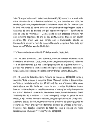 36 – “Por que o deputado João Paulo Cunha (PT/SP) --- um dos acusados de
sacar dinheiro da arca delubiana-valeriana ---, em setembro de 2004, na
condição, portanto, de presidente da Câmara dos Deputado, foi tão rude com
os dois jornalistas do Jornal do Brasil que publicaram reportagem sobre a
existência de troca de dinheiro vivo por apoio no Congresso --- a primeira na
qual se falou do "mensalão" ---, ameaçando-os com processo criminal? Por
que o mesmo deputado, do alto de seu posto, não foi diligente em apurar
denúncia tão grave, vez que consta que a investigação aberta na
Corregedoria foi aberta num dia e concluída no dia seguinte, e ficou tudo por
isso mesmo?” (Felipe Varella, 10/02/06).

37 –“Quem calou Marconi Perillo?” (Felipe Varella, 10/02/06).

38 – “No caso João Paulo Cunha contra JB, nenhum assessor informou a Lula
da matéria em questão? (o JB, afinal, não é um jornaleco qualquer) Se soube
--- e em considerando que não fazia o próprio parte do esquema mafioso ---,
por que não ordenou à sua bancada no Congresso que passasse a denúncia a
limpo, que não deixasse pedra sobre pedra?” (Felipe Varella, 10/02/06).

39 –“O jornalista Sebastião Nery (Tribuna da Imprensa, 10/02/06) conta o
seguinte. "Esta semana, o jornalista Diogo Mainardi contou e documentou,
na 'Veja', a cabeluda história dos R$ 3,25 milhões que a Telecom Itália sacou
no Bradesco, em São Paulo, em nome de seu consultor Naji Nahas, foram
levados numa mala para o Hotel Renaissance e 'entregues a alguém que não
era Nahas'. Mainardi conta mais: 'Da mesma forma, Daniel Dantas (da Brasil
Telecom) deu R$ 8 milhões a Kakay (advogado), amigo do peito de José
Dirceu, e R$1 milhão a Roberto Teixeira, amigo do peito de Lula' (compadre).
A semana passou e nenhum jornalão deu um pio sobre as quatro páginas da
denúncia da 'Veja'. Era o governo tomando dinheiro de um lado e de outro".
Pergunto: tais doações existiram de fato? Por que o silêncio da mídia
(preconceito a Mainardi)?” (Felipe Varella, 10/02/06).



                                    242
 