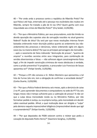 40 – “Por onde anda o processo contra a república de Ribeirão Preto? Por
que Palocci até hoje, enterrado até o pescoço nos escândalos dos roubos em
Ribeirão, sempre foi tratado a pão de ló nas CPIs? Quem ganha com essa
impunidade aos crimes de Ribeirão Preto?” (Eny Seidel, 11/02/06).

41 – “Por que o Ministério Público, por seus procuradores, está tão tímido na
devida apuração dos supostos atos de corrupção nascidos no atual governo
federal? Ilusão de ótica? Ou será por que novas resoluções internas foram
baixadas ordenando maior discrição pública quanto ao andamento (ou não-
andamento) dos processos e denúncias, talvez ordenando sigilo em alguns
casos (ou na maioria deles)? Por que os principais personagens do mensalão -
-- após o vazamento de fatos indicando "destruição de provas", "queima de
arquivo" e reuniões secretas entre seus integrantes, para combinação de
versões diversionistas e falsas --- não sofreram algum constrangimento físico
legal, a fim de impedir construção criminosa de novos obstáculos à verdade,
como a prisão preventiva? A propósito, o procurador Luiz Francisco de Souza
aposentou-se?” (Felipe Varella, 11/02/06).

42 – “Porque a CPI não convoca o Sr. Nilton Monteiro que apresentou a tal
lista de Furnas (ele sim, tem a obrigação de confirmar a veracidade desta)?”
(Carlos Duarte, 11/02/06).

43 – “Por que a Polícia Federal demorou seis meses, após a denúncia de caixa
2 no PT, para apreender documentos e computadores na sede do PT? Ou seis
longos meses não é tempo suficiente para a subtração de provas? A não ser
que a culpa dessa morosidade resida ou no Ministério Público, por não
formalizar pedido à Justiça, ou na própria Justiça, pela morosidade em decidir
sobre eventual pedido. Afinal, a qual instituição deve ser dirigida a "culpa"
pela demora naquela imprescindível diligência (imprescindível desde que ágil
e surpreendente)?” (Felipe Varella, 11/02/06).

44 – “Por que deputados do PSDB votaram contra o relator que pediu a
cassação do deputado Pedro Henry?” (Swamoro Songhay, 11/02/06).
                                     243
 