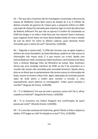 45 – “Por que até o momento não foi investigada e esclarecida a denuncia da
esposa de Waldemar Costa Neto acerca da doação de 2 ou 4 milhões de
dólares oriundos do governo de Taiwan para a campanha lullista em 2002,
cuja copia do cheque foi veiculada pela imprensa logo no inicio das denuncias
de Roberto Jefferson? Por que não se apurou? A mulher foi chacoteada na
CPMI dos bingos e na mídia e tudo ficou por isto mesmo? Qual o interesse,
quais negócios foram feitos em troca desta doação tendo em vista a eleição
de Lula da Silva? Tal como os dólares cubanos, quais benesses foram
articuladas para a vitória de Lula?” (Samantha, 11/02/06).

46 – “Segundo a revista IstoÉ, "a CPMI dos Correios, que só agora mapeia o
dinheiro da conta Düsseldorf, de Duda Mendonça, poderia ter tido acesso às
informações três meses atrás. É o que mostra um e-mail, obtido com
exclusividade por IstoÉ, enviado por Adam Kaufmann, da Promotoria de Nova
York, a Antenor Madruga Filho, do Ministério da Justiça. Nele, Kaufmann
afirma que teria recebido membros da CPMI no dia 9 de novembro se a
reunião não tivesse sido cancelada pelo consulado brasileiro. Àquela altura,
dizia-se no Brasil que os parlamentares não teriam acesso às informações de
Duda, mesmo se fossem a Nova York. Agora, deputados da comissão querem
saber de onde partiu a ordem para cancelar a reunião. E, mais
especialmente, quem obstruiu as investigações". Então: quem cancelou a
reunião?” (Augusto de Franco, 11/02/06).

47 – “E o Waldomiro? Em que pé está o processo contra ele? Ele é, afinal,
culpado ou inocente?” (Augusto de Franco, 11/02/06).

48 – “E os encontros nos hotéis? Ninguém tem confirmações de quem
passou por onde?” (Ricardo Amaral, 11/02/06).

49 – “E o caso das camisetas da Coteminas, gente? Muito se falou e depois se
abafou. O PT pagou ou não? Foi doação ou o que?” (Cris, 11/02/06).



                                    244
 