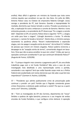 ervilha). Mais difícil é agüentar um ministro da Fazenda que trata como
cretinos àqueles que acreditam no que diz. Aos fatos. Em julho de 2003,
Antonio Palocci voou no Citation do empresário Roberto Colnaghi. Levou
consigo o presidente do PT, José Genoino. Quando a impropriedade foi
revelada, desmentiu que tivesse tomado a carona. Provada sua presença no
vôo, a explicação foi outra: embarcara a convite de Genoino. Mentira: numa
entrevista gravada, o ex-presidente do PT dissera que "fiz a viagem a convite
dele". Depondo na CPI, em janeiro, Palocci disse o seguinte: "O PT (...) alugou
um avião para fazer a viagem". Colnaghi desmentiu a lorota: "A referida
aeronave (...) jamais foi locada a terceiros". Diante disso, o ministro avançou
novamente na paciência alheia: "Recorri inadvertidamente à expressão
alugou, sem me apegar à acepção estrita do termo". Há no Brasil 5,7 milhões
de pessoas que moram em imóveis alugados. Palocci poderia ensiná-las a
desapegar-se da "acepção estrita do termo", convertendo aluguel em boca-
livre. Pena que não se possa acreditar no que vier a dizer". Então, por que as
oposições continuam acreditando? E por que continuam blindando Palocci?”
(Augusto de Franco, 12/02/06).

56 – “E porque ninguém mais comenta o pagamento pelo PT, de uma dívida
trabalhista paga com o tal Fundo Partidário? Não seria o caso de uma
investigação mais detalhada e uma representação contra o partido,
cancelando o seu registro? Será que estão fazendo corpo mole ou a Polícia
Federal está assoberbada com tantas denúncias que não sabe a qual dá mais
importância?” (Carmem A. Paulino, 12/02/06).

57 – “Presidente que admite publicamente crime de prevaricação pode
continuar a presidir um país? Partido que é flagrado cometendo graves
crimes financeiros e eleitorais pode continuar a existir? Pra que ou a quem
serve a lei?” (Peninha, 12/02/06).

58 – “Com as investigações da CPI dos Correios, depoimentos do "nosso"
Delúbio e quebras de sigilo bancário, provou-se o uso irregular de verbas
oriundas do Fundo Partidário, o que configura crime eleitoral. A oposição
                                     246
 