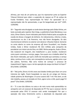 afirmou, por mais de um porta-voz, que iria representar junto ao Superior
Tribunal Eleitoral para obter a suspensão do repasse ao PT de verbas do
Fundo Partidário. Essa representação foi feita? Foi apreciada? Se a
representação não foi apresentada, o que foi barganhado por ela?” (COP,
12/02/06).

59 – "Segundo nota divulgada na tarde deste domingo pelo Globo Online, em
texto assinado pelo repórter Alan Gripp, o publicitário Duda Mendonça e sua
sócia, Zilmar Silveira, foram indiciados pela Polícia Federal pelas acusações de
evasão de divisas e lavagem de dinheiro. Os indiciamentos, informa o texto,
aconteceram no dia 2 de fevereiro, mas não foram divulgados. Os dois
movimentaram dinheiro no exterior sem declarar à Receita Federal. Somente
na conta aberta no nome da empresa off shore Dusseldorf, nos Estados
Unidos, Duda e Zilmar receberam R$ 10,5 milhões pela campanha do
presidente Luiz Inácio Lula da Silva, em 2002. Minha pergunta, Duda e Zilmar,
não roubaram de ninguém, eles trabalharam e, para receber, receberam
como quem contratou o serviço, pagou. Para quem era o trabalho deles? Se
eles foram indiciados, por quê o chefe do mensalão que contratou o serviço
deles, continua livre e solto, sem conseqüência nenhuma, agindo como o pai
dos pobres, famintos. Não seria motivo de começar o processo de
impeachment? Agora o que a tal de oposição de araque do Brasil irá fazer?”
(Eny Seidel, 12/02/06).

60 – “Até junho, Dirceu irá três vezes aos Estados Unidos para fazer um curso
intensivo de inglês. Ficará hospedado na casa de um amigo em Vienna,
cidade próxima de Washington. O curso custará US$ 7 mil. Pois bem, se ele
não trabalha, passou um tempão em Paris, agora rumo a USA, quem paga? O
povo?” (Eny Seidel, 13/02/06).

61 – “E o caso dos dólares na cueca e de reais numa mala apreendidos no
aeroporto com um assessor de deputado do PT? Por que o assessor não foi
convocado pelas CPIs? O assessor está sendo investigado? Por que a
oposição não lutou fortemente contra a absolvição do deputado pela
                                      247
 