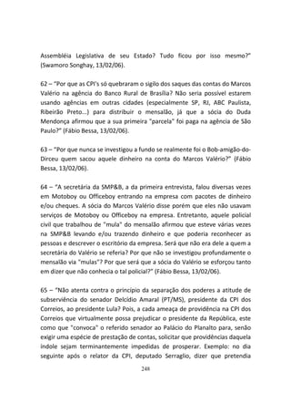 Assembléia Legislativa de seu Estado? Tudo ficou por isso mesmo?”
(Swamoro Songhay, 13/02/06).

62 – “Por que as CPI's só quebraram o sigilo dos saques das contas do Marcos
Valério na agência do Banco Rural de Brasília? Não seria possível estarem
usando agências em outras cidades (especialmente SP, RJ, ABC Paulista,
Ribeirão Preto...) para distribuir o mensalão, já que a sócia do Duda
Mendonça afirmou que a sua primeira "parcela" foi paga na agência de São
Paulo?” (Fábio Bessa, 13/02/06).

63 – “Por que nunca se investigou a fundo se realmente foi o Bob-amigão-do-
Dirceu quem sacou aquele dinheiro na conta do Marcos Valério?” (Fábio
Bessa, 13/02/06).

64 – “A secretária da SMP&B, a da primeira entrevista, falou diversas vezes
em Motoboy ou Officeboy entrando na empresa com pacotes de dinheiro
e/ou cheques. A sócia do Marcos Valério disse porém que eles não usavam
serviços de Motoboy ou Officeboy na empresa. Entretanto, aquele policial
civil que trabalhou de "mula" do mensalão afirmou que esteve várias vezes
na SMP&B levando e/ou trazendo dinheiro e que poderia reconhecer as
pessoas e descrever o escritório da empresa. Será que não era dele a quem a
secretária do Valério se referia? Por que não se investigou profundamente o
mensalão via "mulas"? Por que será que a sócia do Valério se esforçou tanto
em dizer que não conhecia o tal policial?” (Fábio Bessa, 13/02/06).

65 – “Não atenta contra o princípio da separação dos poderes a atitude de
subserviência do senador Delcídio Amaral (PT/MS), presidente da CPI dos
Correios, ao presidente Lula? Pois, a cada ameaça de providência na CPI dos
Correios que virtualmente possa prejudicar o presidente da República, este
como que "convoca" o referido senador ao Palácio do Planalto para, senão
exigir uma espécie de prestação de contas, solicitar que providências daquela
índole sejam terminantemente impedidas de prosperar. Exemplo: no dia
seguinte após o relator da CPI, deputado Serraglio, dizer que pretendia
                                    248
 