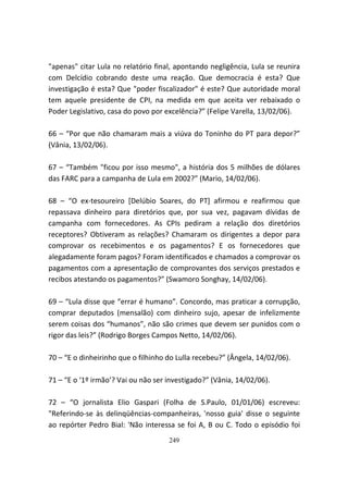 "apenas" citar Lula no relatório final, apontando negligência, Lula se reunira
com Delcídio cobrando deste uma reação. Que democracia é esta? Que
investigação é esta? Que "poder fiscalizador" é este? Que autoridade moral
tem aquele presidente de CPI, na medida em que aceita ver rebaixado o
Poder Legislativo, casa do povo por excelência?” (Felipe Varella, 13/02/06).

66 – “Por que não chamaram mais a viúva do Toninho do PT para depor?”
(Vânia, 13/02/06).

67 – “Também "ficou por isso mesmo", a história dos 5 milhões de dólares
das FARC para a campanha de Lula em 2002?” (Mario, 14/02/06).

68 – “O ex-tesoureiro [Delúbio Soares, do PT] afirmou e reafirmou que
repassava dinheiro para diretórios que, por sua vez, pagavam dívidas de
campanha com fornecedores. As CPIs pediram a relação dos diretórios
receptores? Obtiveram as relações? Chamaram os dirigentes a depor para
comprovar os recebimentos e os pagamentos? E os fornecedores que
alegadamente foram pagos? Foram identificados e chamados a comprovar os
pagamentos com a apresentação de comprovantes dos serviços prestados e
recibos atestando os pagamentos?” (Swamoro Songhay, 14/02/06).

69 – “Lula disse que “errar é humano”. Concordo, mas praticar a corrupção,
comprar deputados (mensalão) com dinheiro sujo, apesar de infelizmente
serem coisas dos “humanos”, não são crimes que devem ser punidos com o
rigor das leis?” (Rodrigo Borges Campos Netto, 14/02/06).

70 – “E o dinheirinho que o filhinho do Lulla recebeu?” (Ângela, 14/02/06).

71 – “E o ‘1º irmão’? Vai ou não ser investigado?” (Vânia, 14/02/06).

72 – “O jornalista Elio Gaspari (Folha de S.Paulo, 01/01/06) escreveu:
"Referindo-se às delinqüências-companheiras, 'nosso guia' disse o seguinte
ao repórter Pedro Bial: 'Não interessa se foi A, B ou C. Todo o episódio foi
                                     249
 