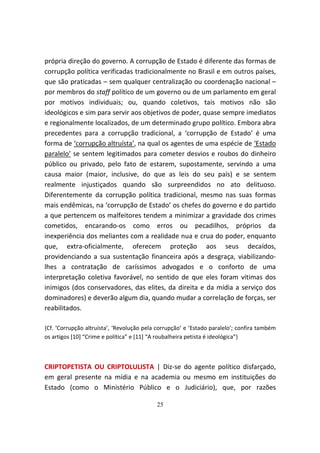 própria direção do governo. A corrupção de Estado é diferente das formas de
corrupção política verificadas tradicionalmente no Brasil e em outros países,
que são praticadas – sem qualquer centralização ou coordenação nacional –
por membros do staff político de um governo ou de um parlamento em geral
por motivos individuais; ou, quando coletivos, tais motivos não são
ideológicos e sim para servir aos objetivos de poder, quase sempre imediatos
e regionalmente localizados, de um determinado grupo político. Embora abra
precedentes para a corrupção tradicional, a ‘corrupção de Estado’ é uma
forma de ‘corrupção altruísta’, na qual os agentes de uma espécie de ‘Estado
paralelo’ se sentem legitimados para cometer desvios e roubos do dinheiro
público ou privado, pelo fato de estarem, supostamente, servindo a uma
causa maior (maior, inclusive, do que as leis do seu país) e se sentem
realmente injustiçados quando são surpreendidos no ato delituoso.
Diferentemente da corrupção política tradicional, mesmo nas suas formas
mais endêmicas, na ‘corrupção de Estado’ os chefes do governo e do partido
a que pertencem os malfeitores tendem a minimizar a gravidade dos crimes
cometidos, encarando-os como erros ou pecadilhos, próprios da
inexperiência dos meliantes com a realidade nua e crua do poder, enquanto
que, extra-oficialmente, oferecem proteção aos seus decaídos,
providenciando a sua sustentação financeira após a desgraça, viabilizando-
lhes a contratação de caríssimos advogados e o conforto de uma
interpretação coletiva favorável, no sentido de que eles foram vítimas dos
inimigos (dos conservadores, das elites, da direita e da mídia a serviço dos
dominadores) e deverão algum dia, quando mudar a correlação de forças, ser
reabilitados.

{Cf. ‘Corrupção altruísta’, ‘Revolução pela corrupção’ e ‘Estado paralelo’; confira também
os artigos [10] “Crime e política” e [11] “A roubalheira petista é ideológica”}



CRIPTOPETISTA OU CRIPTOLULISTA | Diz-se do agente político disfarçado,
em geral presente na mídia e na academia ou mesmo em instituições do
Estado (como o Ministério Público e o Judiciário), que, por razões

                                           25
 