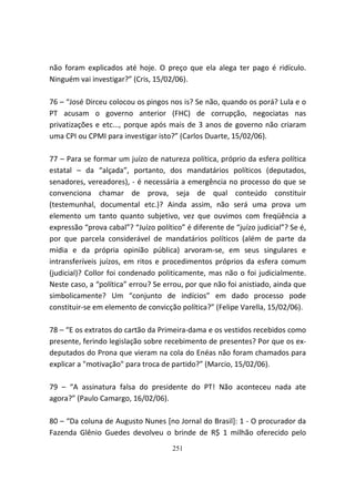 não foram explicados até hoje. O preço que ela alega ter pago é ridículo.
Ninguém vai investigar?” (Cris, 15/02/06).

76 – “José Dirceu colocou os pingos nos is? Se não, quando os porá? Lula e o
PT acusam o governo anterior (FHC) de corrupção, negociatas nas
privatizações e etc..., porque após mais de 3 anos de governo não criaram
uma CPI ou CPMI para investigar isto?” (Carlos Duarte, 15/02/06).

77 – Para se formar um juízo de natureza política, próprio da esfera política
estatal – da “alçada”, portanto, dos mandatários políticos (deputados,
senadores, vereadores), - é necessária a emergência no processo do que se
convenciona chamar de prova, seja de qual conteúdo constituir
(testemunhal, documental etc.)? Ainda assim, não será uma prova um
elemento um tanto quanto subjetivo, vez que ouvimos com freqüência a
expressão “prova cabal”? “Juízo político” é diferente de “juízo judicial”? Se é,
por que parcela considerável de mandatários políticos (além de parte da
mídia e da própria opinião pública) arvoram-se, em seus singulares e
intransferíveis juízos, em ritos e procedimentos próprios da esfera comum
(judicial)? Collor foi condenado politicamente, mas não o foi judicialmente.
Neste caso, a “política” errou? Se errou, por que não foi anistiado, ainda que
simbolicamente? Um “conjunto de indícios” em dado processo pode
constituir-se em elemento de convicção política?” (Felipe Varella, 15/02/06).

78 – “E os extratos do cartão da Primeira-dama e os vestidos recebidos como
presente, ferindo legislação sobre recebimento de presentes? Por que os ex-
deputados do Prona que vieram na cola do Enéas não foram chamados para
explicar a "motivação" para troca de partido?” (Marcio, 15/02/06).

79 – “A assinatura falsa do presidente do PT! Não aconteceu nada ate
agora?” (Paulo Camargo, 16/02/06).

80 – “Da coluna de Augusto Nunes [no Jornal do Brasil]: 1 - O procurador da
Fazenda Glênio Guedes devolveu o brinde de R$ 1 milhão oferecido pelo
                                      251
 