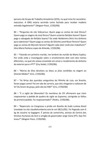 parceira do Grupo de Trabalho Amazônico (GTA), na qual Lima foi secretário-
executivo. A ONG estaria servindo como fachada para receber madeira
extraída ilegalmente?” (Wagner Pocci, 17/02/06).

84 – “Perguntas do site Videversus: Quem paga as contas de José Dirceu?
Quem paga as viagens de José Dirceu? Quem sustenta Delúbio Soares? Quem
paga o advogado de Delúbio Soares? De onde Waldomiro Diniz tira dinheiro
para sobreviver? Quem paga as contas de Silvinho Land Rover Pereira? Quem
paga as contas de Marcelo Sereno? Alguém sabe dizer onde eles trabalham?”
(Ana Maria Pacheco Lopes de Almeida, 17/02/06).

85 – “Falando em primeiro marido, me lembrei do marido da Marta Suplicy.
Por onde anda a investigação sobre o envolvimento dele com dois nomes
diferentes, na qual ele estava envolvido em envio e recebimento de dinheiro
do exterior para o PT?” (Eny Seidel, 17/02/06).

86 – "Marisa da Silva devolveu ou doou as jóias recebidas na viagem ao
Oriente Médio?" (Cris, 17/02/06).

87 – "As férias dos queridos amiguinhos do filhinho de Lula, em Brasilia,
foram pagas como? Foi em vôo de carreira, que eles chegaram e voltaram de
lá? Ou foram de graça, pelo vôo da FAB?" (Cris, 17/02/06)

88 – "E o sigilo do Okamotto? Os membros da CPI afirmaram que iriam
reapresentar o pedido de quebra de sigilo ao Supremo, corrigindo as falhas
do primeiro pedido. Foi reapresentado?" (Pedro, 17/02/06).

89 – “Repercutiu no Congresso a prisão em Brasília de Eudo Lustosa Brasil
(revelada no site claudiohumberto.com.br em 08/11/05). Foi flagrado com 6
kg de cocaína na bagagem. É petista de carteirinha, ativista do Centro dos
Direitos Humanos do Acre e amigão do governador Jorge Viana (PT). Que fim
levou?” (Wagner Pocci, 17/02/06).


                                   253
 