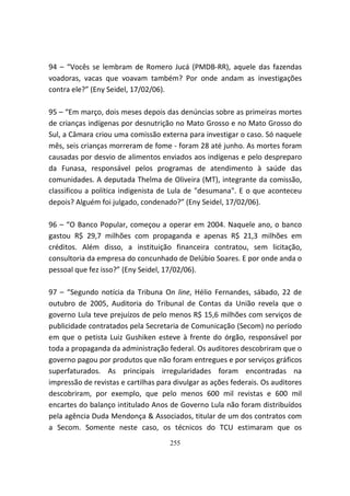 94 – “Vocês se lembram de Romero Jucá (PMDB-RR), aquele das fazendas
voadoras, vacas que voavam também? Por onde andam as investigações
contra ele?” (Eny Seidel, 17/02/06).

95 – “Em março, dois meses depois das denúncias sobre as primeiras mortes
de crianças indígenas por desnutrição no Mato Grosso e no Mato Grosso do
Sul, a Câmara criou uma comissão externa para investigar o caso. Só naquele
mês, seis crianças morreram de fome - foram 28 até junho. As mortes foram
causadas por desvio de alimentos enviados aos indígenas e pelo despreparo
da Funasa, responsável pelos programas de atendimento à saúde das
comunidades. A deputada Thelma de Oliveira (MT), integrante da comissão,
classificou a política indigenista de Lula de "desumana". E o que aconteceu
depois? Alguém foi julgado, condenado?” (Eny Seidel, 17/02/06).

96 – “O Banco Popular, começou a operar em 2004. Naquele ano, o banco
gastou R$ 29,7 milhões com propaganda e apenas R$ 21,3 milhões em
créditos. Além disso, a instituição financeira contratou, sem licitação,
consultoria da empresa do concunhado de Delúbio Soares. E por onde anda o
pessoal que fez isso?” (Eny Seidel, 17/02/06).

97 – “Segundo notícia da Tribuna On line, Hélio Fernandes, sábado, 22 de
outubro de 2005, Auditoria do Tribunal de Contas da União revela que o
governo Lula teve prejuízos de pelo menos R$ 15,6 milhões com serviços de
publicidade contratados pela Secretaria de Comunicação (Secom) no período
em que o petista Luiz Gushiken esteve à frente do órgão, responsável por
toda a propaganda da administração federal. Os auditores descobriram que o
governo pagou por produtos que não foram entregues e por serviços gráficos
superfaturados. As principais irregularidades foram encontradas na
impressão de revistas e cartilhas para divulgar as ações federais. Os auditores
descobriram, por exemplo, que pelo menos 600 mil revistas e 600 mil
encartes do balanço intitulado Anos de Governo Lula não foram distribuídos
pela agência Duda Mendonça & Associados, titular de um dos contratos com
a Secom. Somente neste caso, os técnicos do TCU estimaram que os
                                     255
 