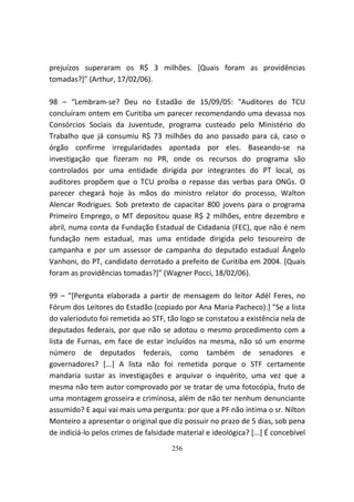 prejuízos superaram os R$ 3 milhões. [Quais foram as providências
tomadas?]” (Arthur, 17/02/06).

98 – “Lembram-se? Deu no Estadão de 15/09/05: "Auditores do TCU
concluíram ontem em Curitiba um parecer recomendando uma devassa nos
Consórcios Sociais da Juventude, programa custeado pelo Ministério do
Trabalho que já consumiu R$ 73 milhões do ano passado para cá, caso o
órgão confirme irregularidades apontada por eles. Baseando-se na
investigação que fizeram no PR, onde os recursos do programa são
controlados por uma entidade dirigida por integrantes do PT local, os
auditores propõem que o TCU proíba o repasse das verbas para ONGs. O
parecer chegará hoje às mãos do ministro relator do processo, Walton
Alencar Rodrigues. Sob pretexto de capacitar 800 jovens para o programa
Primeiro Emprego, o MT depositou quase R$ 2 milhões, entre dezembro e
abril, numa conta da Fundação Estadual de Cidadania (FEC), que não é nem
fundação nem estadual, mas uma entidade dirigida pelo tesoureiro de
campanha e por um assessor de campanha do deputado estadual Ângelo
Vanhoni, do PT, candidato derrotado a prefeito de Curitiba em 2004. [Quais
foram as providências tomadas?]” (Wagner Pocci, 18/02/06).

99 – "[Pergunta elaborada a partir de mensagem do leitor Adél Feres, no
Fórum dos Leitores do Estadão (copiado por Ana Maria Pacheco):] "Se a lista
do valerioduto foi remetida ao STF, tão logo se constatou a existência nela de
deputados federais, por que não se adotou o mesmo procedimento com a
lista de Furnas, em face de estar incluídos na mesma, não só um enorme
número de deputados federais, como também de senadores e
governadores? [...] A lista não foi remetida porque o STF certamente
mandaria sustar as investigações e arquivar o inquérito, uma vez que a
mesma não tem autor comprovado por se tratar de uma fotocópia, fruto de
uma montagem grosseira e criminosa, além de não ter nenhum denunciante
assumido? E aqui vai mais uma pergunta: por que a PF não intima o sr. Nilton
Monteiro a apresentar o original que diz possuir no prazo de 5 dias, sob pena
de indiciá-lo pelos crimes de falsidade material e ideológica? [...] É concebível
                                      256
 