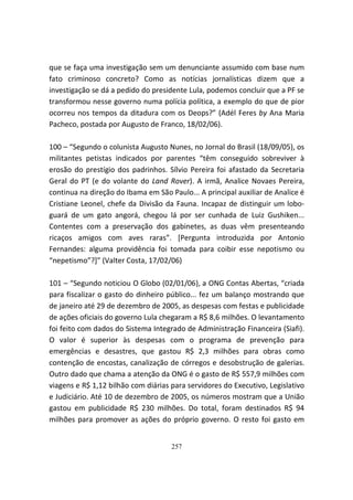 que se faça uma investigação sem um denunciante assumido com base num
fato criminoso concreto? Como as notícias jornalísticas dizem que a
investigação se dá a pedido do presidente Lula, podemos concluir que a PF se
transformou nesse governo numa polícia política, a exemplo do que de pior
ocorreu nos tempos da ditadura com os Deops?” (Adél Feres by Ana Maria
Pacheco, postada por Augusto de Franco, 18/02/06).

100 – “Segundo o colunista Augusto Nunes, no Jornal do Brasil (18/09/05), os
militantes petistas indicados por parentes “têm conseguido sobreviver à
erosão do prestígio dos padrinhos. Sílvio Pereira foi afastado da Secretaria
Geral do PT (e do volante do Land Rover). A irmã, Analice Novaes Pereira,
continua na direção do Ibama em São Paulo... A principal auxiliar de Analice é
Cristiane Leonel, chefe da Divisão da Fauna. Incapaz de distinguir um lobo-
guará de um gato angorá, chegou lá por ser cunhada de Luiz Gushiken...
Contentes com a preservação dos gabinetes, as duas vêm presenteando
ricaços amigos com aves raras”. [Pergunta introduzida por Antonio
Fernandes: alguma providência foi tomada para coibir esse nepotismo ou
“nepetismo”?]” (Valter Costa, 17/02/06)

101 – “Segundo noticiou O Globo (02/01/06), a ONG Contas Abertas, “criada
para fiscalizar o gasto do dinheiro público... fez um balanço mostrando que
de janeiro até 29 de dezembro de 2005, as despesas com festas e publicidade
de ações oficiais do governo Lula chegaram a R$ 8,6 milhões. O levantamento
foi feito com dados do Sistema Integrado de Administração Financeira (Siafi).
O valor é superior às despesas com o programa de prevenção para
emergências e desastres, que gastou R$ 2,3 milhões para obras como
contenção de encostas, canalização de córregos e desobstrução de galerias.
Outro dado que chama a atenção da ONG é o gasto de R$ 557,9 milhões com
viagens e R$ 1,12 bilhão com diárias para servidores do Executivo, Legislativo
e Judiciário. Até 10 de dezembro de 2005, os números mostram que a União
gastou em publicidade R$ 230 milhões. Do total, foram destinados R$ 94
milhões para promover as ações do próprio governo. O resto foi gasto em


                                     257
 
