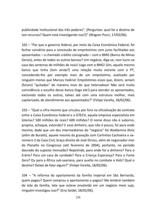 publicidade institucional dos três poderes”. [Perguntas: qual foi o destino de
tais recursos? Quem está investigando isso?]” (Wagner Pocci, 17/02/06).

102 – “Por que o governo federal, por meio da Caixa Econômica Federal, foi
fechar convênio para a concessão de empréstimos com juros facilitados aos
aposentados – o chamado crédito consignado – com o BMG (Banco de Minas
Gerais), antes de todos os outros bancos? Um negócio, diga-se, com lucro na
casa das centenas de milhões de reais! Logo com o BMG! Sim, aquele mesmo
banco que tinha (tem ainda?) uma relação muito estreita com o PT,
concedendo-lhe por exemplo mais de um empréstimo, avalizado por
ninguém menos que Marcos Valério! Empréstimos esses que, dizem, seriam
(foram) "quitados" de maneira mais do que heterodoxa! Não será muita
coincidência a escolha desse banco (logo ele!) para atender os aposentados,
excluindo todos os outros, talvez até com uma estrutura melhor, mais
capilarizada, de atendimento aos aposentados?” (Felipe Varella, 18/02/06).

103 – “Qual a cifra mesmo que circulou por fora na oficialização do contrato
entre a Caixa Econômica Federal e a GTECH, aquela empresa especialista em
loterias? 500 milhões de reais? 600 milhões? O nome disso não é suborno,
propina, achaque, extorsão? E esse dinheiro, que não é pouco, foi para onde
mesmo, dado que um dos intermediários do "negócio" foi Waldomiro Diniz
(além de Buratti), aquele mesmo da gravação com Carlinhos Cachoeira e ex-
número 2 da Casa Civil, braço direito de José Dirceu, além de negociador-mor
do Planalto no Congresso (até fevereiro de 2004), portanto, no período
dourado do suposto mensalão? Repetindo, para onde foi o dinheiro? Para o
Erário? Para um casa de caridade? Para o Criança Esperança? Para o Fome
Zero? Ou para a África sub-saariana, para auxílio no combate à Aids? Qual o
destino? Deixei de falar algum?” (Felipe Varella, 18/02/06).

104 – “A reforma do apartamento da família imperial em São Bernardo,
quem pagou? Quem comprou o apartamento e pagou? Me lembrei também
do lote da família, lote que esteve envolvido em um negócio meio sujo,
ninguém investigou isso?” (Eny Seidel, 18/02/06).
                                     258
 