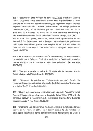 105 – “Segundo o jornal Correio da Bahia (21/07/05), o senador Antonio
Carlos Magalhães (PFL) apresentou ontem três requerimentos à mesa
diretora do Senado com pedido de informações ao governo federal sobre os
negócios realizados pela Telemar, concessionária de serviço público de
telecomunicações, com as empresas que têm como sócio Fábio Luís Lula da
Silva, filho do presidente Luiz Inácio Lula da Silva, entre elas a Gamecorp e
BR4. Esses requerimentos foram atendidos?” (Paulo Camargo, 18/02/06).
106 – “E o caso Cipriani, Transbrasil, Emparsanco, apartamento de São
Bernardo? Esta Emparsanco realiza obras para as administrações petistas em
todo o país. Não há uma grande obra a região do ABC que não tenha sido
feita por esta construtora. Como foram feitas as licitações destas obras?”
(Vinci, 18/02/06).

107 – “O Sr. Trevisan , do Conselho de Ética do Governo, foi o intermediário
do negócio com a Telemar. Qual foi a comissão ? A Trevisan intermediou
outros negócios entre petistas e empresas privadas?” (N. Azevedo,
18/02/06).

108 – “Por que a estrela vermelha do PT ainda não foi desmanchada do
Palácio da Alvorada?” (João Ricardo, 18/02/06).

109 – “Lembram da cartilha do "Politicamente correto"? Alguém foi
responsabilizado por mais esta malversação do dinheiro público? Quem paga
o prejuízo? Nós?” (Peninha, 18/02/06).

110 – “O caso que envolveria o irmão do ministro Antonio Palocci (Fazenda),
Ademar Palocci, está parado porque o deputado Carlos Willian (PTC-MG) não
consegue aprovar o requerimento de convocação. Quem estaria barrando
essa convocação?” (Eny Seidel, 18/02/06).

111 – "O governo Lula gastou 40% a mais com serviços e materiais de caráter
secreto ou reservado, em 2005. Foram desembolsados R$ 18,3 milhões com
essas ações classificadas por lei como de interesse da segurança do Estado e
                                    259
 