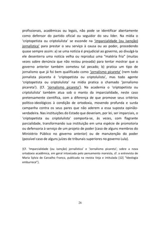 profissionais, acadêmicas ou legais, não pode se identificar abertamente
como defensor do partido oficial ou seguidor do seu líder. Na mídia o
‘criptopetista ou criptolulista’ se esconde na ‘imparcialidade (ou isenção)
jornalística’ para prestar o seu serviço à causa ou ao poder, procedendo
quase sempre assim: a) se uma notícia é prejudicial ao governo, ao divulgá-la
ele desenterra uma notícia velha ou reproduz uma “matéria fria” (muitas
vezes sobre denúncia que não restou provada) para tentar mostrar que o
governo anterior também cometeu tal pecado; b) pratica um tipo de
jornalismo que já foi bem qualificado como ‘jornalismo picareta’ (nem todo
jornalista picareta é ‘criptopetista ou criptolulista’, mas todo agente
‘criptopetista ou criptolulista’ na mídia pratica o chamado ‘jornalismo
picareta’). {Cf. ‘Jornalismo picareta’}. Na academia o ‘criptopetista ou
criptolulista’ também atua sob o manto da imparcialidade, neste caso
pretensamente científica, com a diferença de que promove seus critérios
político-ideológicos à condição de ortodoxia, movendo profunda e surda
campanha contra os seus pares que não aderem a essa suposta opinião-
verdadeira. Nas instituições do Estado que deveriam, por lei, ser imparciais, o
‘criptopetista ou criptolulista’ comporta-se, às vezes, com flagrante
parcialidade, transformando sua instituição em uma espécie de promotoria
ou defensoria à serviço de um projeto de poder (caso de alguns membros do
Ministério Público no governo anterior) ou de manutenção do poder
(possível caso de alguns juízes de tribunais superiores no governo Lula).

{Cf. ‘Imparcialidade (ou isenção) jornalística’ e ‘Jornalismo picareta’; sobre a nova
ortodoxia acadêmica, em geral intoxicada pelo pensamento marxista, cf. a entrevista de
Maria Sylvia de Carvalho Franco, publicada na revista Veja e intitulada [12] “Ideologia
emburrece”}.




                                          26
 