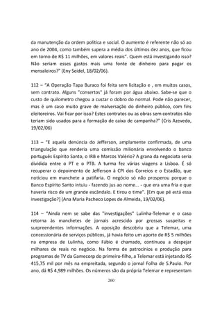 da manutenção da ordem política e social. O aumento é referente não só ao
ano de 2004, como também supera a média dos últimos dez anos, que ficou
em torno de R$ 11 milhões, em valores reais”. Quem está investigando isso?
Não seriam esses gastos mais uma fonte de dinheiro para pagar os
mensaleiros?” (Eny Seidel, 18/02/06).

112 – “A Operação Tapa Buraco foi feita sem licitação e , em muitos casos,
sem contrato. Alguns "consertos" já foram por água abaixo. Sabe-se que o
custo de quilometro chegou a custar o dobro do normal. Pode não parecer,
mas é um caso muito grave de malversação do dinheiro público, com fins
eleitoreiros. Vai ficar por isso? Estes contratos ou as obras sem contratos não
teriam sido usados para a formação de caixa de campanha?” (Cris Azevedo,
19/02/06)

113 – “E aquela denúncia do Jefferson, amplamente confirmada, de uma
triangulação que renderia uma comissão milionária envolvendo o banco
português Espírito Santo, o IRB e Marcos Valério? A grana da negociata seria
dividida entre o PT e o PTB. A turma fez várias viagens a Lisboa. É só
recuperar o depoimento de Jefferson à CPI dos Correios e o Estadão, que
noticiou em manchete a patifaria. O negócio só não prosperou porque o
Banco Espírito Santo intuiu - fazendo jus ao nome... - que era uma fria e que
haveria risco de um grande escândalo. E tirou o time”. [Em que pé está essa
investigação?] (Ana Maria Pacheco Lopes de Almeida, 19/02/06).

114 – “Ainda nem se sabe das "investigações" Lulinha-Telemar e o caso
retorna às manchetes de jornais acrescido por grossas suspeitas e
surpreendentes informações. A oposição descobriu que a Telemar, uma
concessionária de serviços públicos, já havia feito um aporte de R$ 5 milhões
na empresa de Lulinha, como Fábio é chamado, continuou a despejar
milhares de reais no negócio. Na forma de patrocínios e produção para
programas de TV da Gamecorp do primeiro-filho, a Telemar está injetando R$
415,75 mil por mês na empreitada, segundo o jornal Folha de S.Paulo. Por
ano, dá R$ 4,989 milhões. Os números são da própria Telemar e representam
                                     260
 