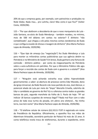 20% do que a empresa gasta, por exemplo, com patrocínios e produções na
Rede Globo. Nada mau... pro Lulinha, claro! Mas como é que fica?” (Valter
Costa, 19/02/06).

115 – “Por que abafaram a descoberta de que o novo marqueteiro de Lula -
João Santana, ex-sócio de Duda Mendonça - também recebeu, no mínimo,
mais de 500 mil dólares em contas no exterior? É dinheiro "não
contabilizado", que chegou a ele pelas mesmas contas clandestinas de Duda
e que configura evasão de divisas e lavagem de dinheiro” (Ana Maria Pacheco
Lopes de Almeida, 19/02/06).

116 – “Que tipo de ameaça (ou "negociação") fez Duda Mendonça a Lula
para manter as milionárias contas publicitárias que sua agência detém na
Petrobrás e no Ministério de Saúde? Em breve, Duda ganhará uma fortuna de
comissão - dinheiro público - por conta da megacampanha da Petrobrás
sobre a auto-suficiência em petróleo. Por que o Ministério Público não agiu
para forçar a rescisão das contas de Duda com o governo e a estatal?” (Ana
Maria Pacheco Lopes de Almeida, 19/02/06).

117 – “Ninguém está achando estranha essa súbita hiperatividade
governamental, a saber: a) abertura de processo contra Edyr Macedo, dono
da Igreja Universal, da Rede Record e do novo partido do vice, José Alencar, e
potencial aliado de Lula por meio do "bispo" Marcello Crivella, sobrinho de
Edyr e candidato ao governo do Rio? b) e a ofensiva contra todos os grandes
bancos do país, segundo manchete da Folha de S. Paulo de hoje: "PF vai
indiciar 18 bancos suspeitos de remessa ilegal"? Nada mal ficar com o rabo
preso de toda essa turma da pesada, em pleno ano eleitoral... Na minha
terra, isso tem nome” (Ana Maria Pacheco Lopes de Almeida, 19/02/06).

118 – “O telefone celular de número (61) 8111-7197 é registrado em nome
da Presidência da República. Oficialmente, o aparelho fica nas mãos de
Ademirson Ariovaldo, secretário particular de Palocci há mais de 15 anos. A
conta telefônica revela troca de telefonemas, durante o expediente, entre
                                     261
 